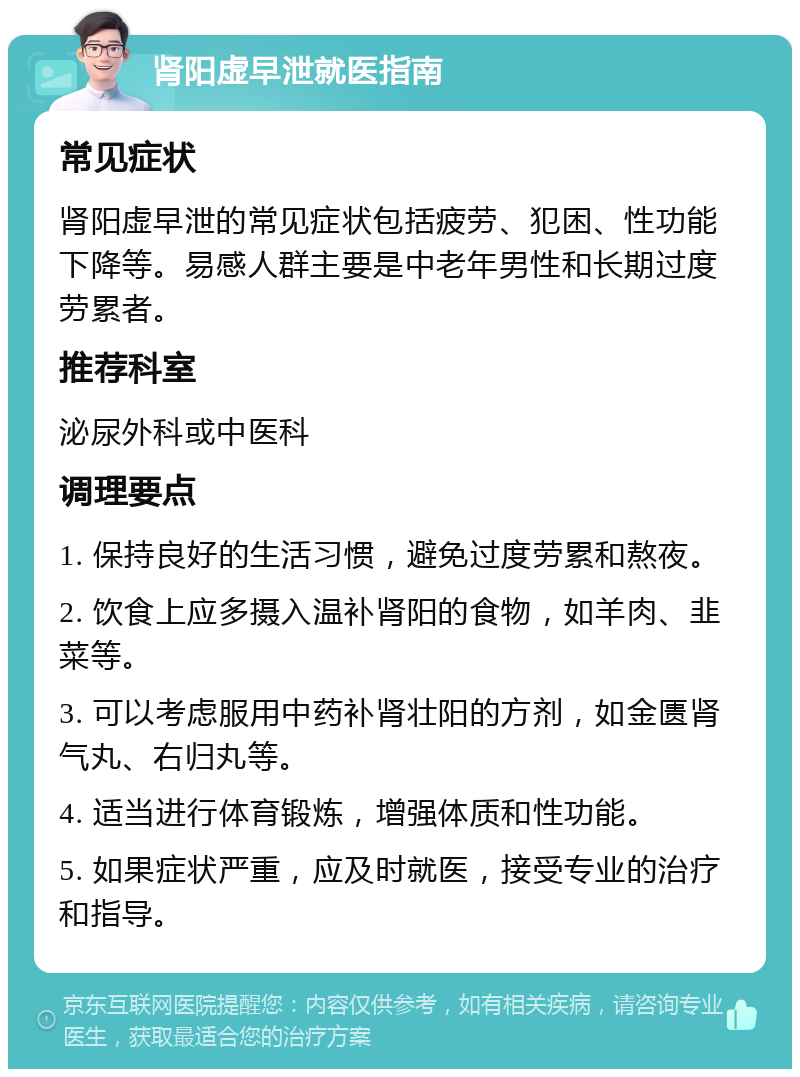 肾阳虚早泄就医指南 常见症状 肾阳虚早泄的常见症状包括疲劳、犯困、性功能下降等。易感人群主要是中老年男性和长期过度劳累者。 推荐科室 泌尿外科或中医科 调理要点 1. 保持良好的生活习惯，避免过度劳累和熬夜。 2. 饮食上应多摄入温补肾阳的食物，如羊肉、韭菜等。 3. 可以考虑服用中药补肾壮阳的方剂，如金匮肾气丸、右归丸等。 4. 适当进行体育锻炼，增强体质和性功能。 5. 如果症状严重，应及时就医，接受专业的治疗和指导。