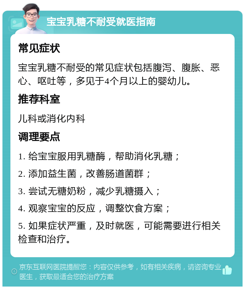 宝宝乳糖不耐受就医指南 常见症状 宝宝乳糖不耐受的常见症状包括腹泻、腹胀、恶心、呕吐等，多见于4个月以上的婴幼儿。 推荐科室 儿科或消化内科 调理要点 1. 给宝宝服用乳糖酶，帮助消化乳糖； 2. 添加益生菌，改善肠道菌群； 3. 尝试无糖奶粉，减少乳糖摄入； 4. 观察宝宝的反应，调整饮食方案； 5. 如果症状严重，及时就医，可能需要进行相关检查和治疗。