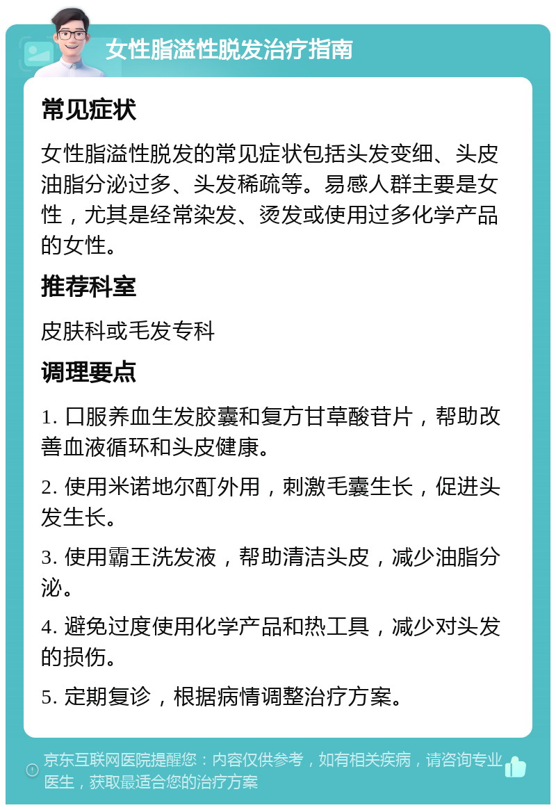 女性脂溢性脱发治疗指南 常见症状 女性脂溢性脱发的常见症状包括头发变细、头皮油脂分泌过多、头发稀疏等。易感人群主要是女性，尤其是经常染发、烫发或使用过多化学产品的女性。 推荐科室 皮肤科或毛发专科 调理要点 1. 口服养血生发胶囊和复方甘草酸苷片，帮助改善血液循环和头皮健康。 2. 使用米诺地尔酊外用，刺激毛囊生长，促进头发生长。 3. 使用霸王洗发液，帮助清洁头皮，减少油脂分泌。 4. 避免过度使用化学产品和热工具，减少对头发的损伤。 5. 定期复诊，根据病情调整治疗方案。