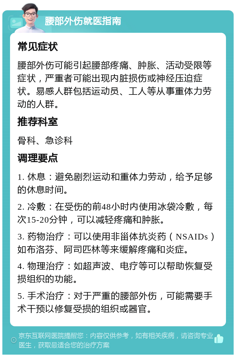 腰部外伤就医指南 常见症状 腰部外伤可能引起腰部疼痛、肿胀、活动受限等症状，严重者可能出现内脏损伤或神经压迫症状。易感人群包括运动员、工人等从事重体力劳动的人群。 推荐科室 骨科、急诊科 调理要点 1. 休息：避免剧烈运动和重体力劳动，给予足够的休息时间。 2. 冷敷：在受伤的前48小时内使用冰袋冷敷，每次15-20分钟，可以减轻疼痛和肿胀。 3. 药物治疗：可以使用非甾体抗炎药（NSAIDs）如布洛芬、阿司匹林等来缓解疼痛和炎症。 4. 物理治疗：如超声波、电疗等可以帮助恢复受损组织的功能。 5. 手术治疗：对于严重的腰部外伤，可能需要手术干预以修复受损的组织或器官。