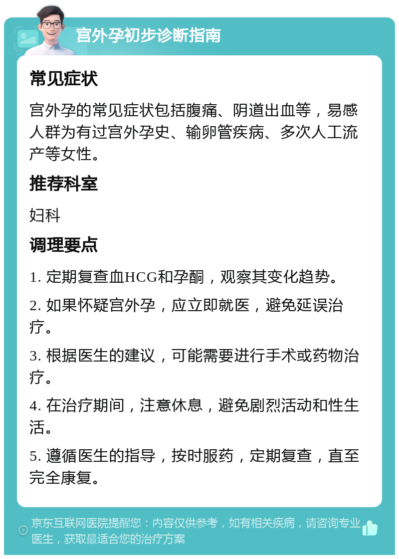 宫外孕初步诊断指南 常见症状 宫外孕的常见症状包括腹痛、阴道出血等，易感人群为有过宫外孕史、输卵管疾病、多次人工流产等女性。 推荐科室 妇科 调理要点 1. 定期复查血HCG和孕酮，观察其变化趋势。 2. 如果怀疑宫外孕，应立即就医，避免延误治疗。 3. 根据医生的建议，可能需要进行手术或药物治疗。 4. 在治疗期间，注意休息，避免剧烈活动和性生活。 5. 遵循医生的指导，按时服药，定期复查，直至完全康复。