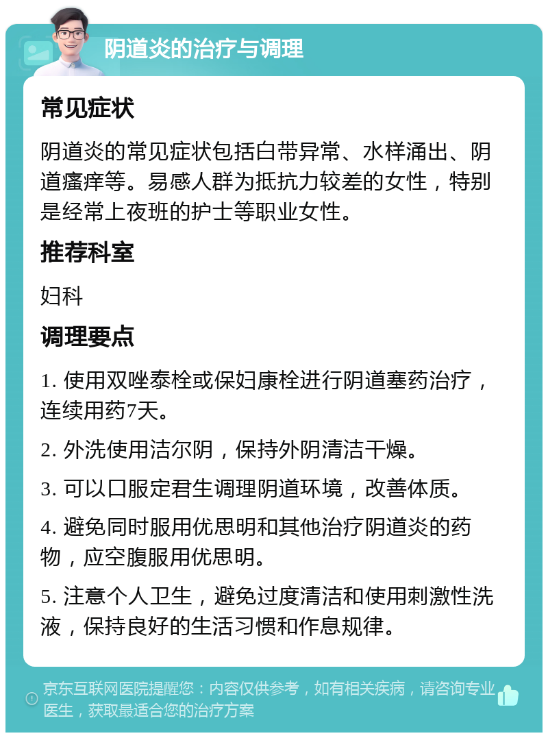 阴道炎的治疗与调理 常见症状 阴道炎的常见症状包括白带异常、水样涌出、阴道瘙痒等。易感人群为抵抗力较差的女性，特别是经常上夜班的护士等职业女性。 推荐科室 妇科 调理要点 1. 使用双唑泰栓或保妇康栓进行阴道塞药治疗，连续用药7天。 2. 外洗使用洁尔阴，保持外阴清洁干燥。 3. 可以口服定君生调理阴道环境，改善体质。 4. 避免同时服用优思明和其他治疗阴道炎的药物，应空腹服用优思明。 5. 注意个人卫生，避免过度清洁和使用刺激性洗液，保持良好的生活习惯和作息规律。