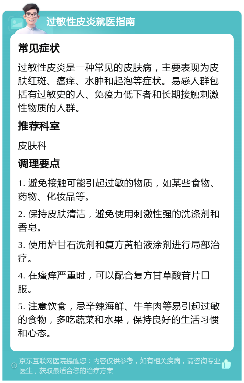 过敏性皮炎就医指南 常见症状 过敏性皮炎是一种常见的皮肤病，主要表现为皮肤红斑、瘙痒、水肿和起泡等症状。易感人群包括有过敏史的人、免疫力低下者和长期接触刺激性物质的人群。 推荐科室 皮肤科 调理要点 1. 避免接触可能引起过敏的物质，如某些食物、药物、化妆品等。 2. 保持皮肤清洁，避免使用刺激性强的洗涤剂和香皂。 3. 使用炉甘石洗剂和复方黄柏液涂剂进行局部治疗。 4. 在瘙痒严重时，可以配合复方甘草酸苷片口服。 5. 注意饮食，忌辛辣海鲜、牛羊肉等易引起过敏的食物，多吃蔬菜和水果，保持良好的生活习惯和心态。