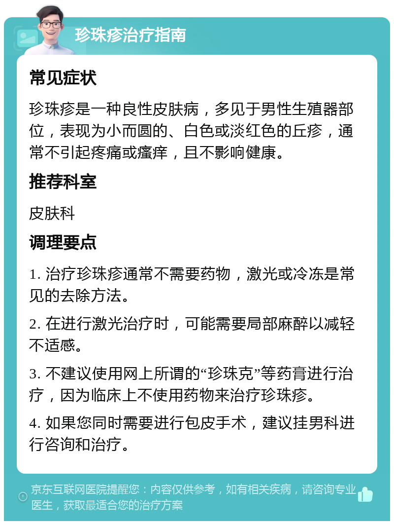 珍珠疹治疗指南 常见症状 珍珠疹是一种良性皮肤病，多见于男性生殖器部位，表现为小而圆的、白色或淡红色的丘疹，通常不引起疼痛或瘙痒，且不影响健康。 推荐科室 皮肤科 调理要点 1. 治疗珍珠疹通常不需要药物，激光或冷冻是常见的去除方法。 2. 在进行激光治疗时，可能需要局部麻醉以减轻不适感。 3. 不建议使用网上所谓的“珍珠克”等药膏进行治疗，因为临床上不使用药物来治疗珍珠疹。 4. 如果您同时需要进行包皮手术，建议挂男科进行咨询和治疗。