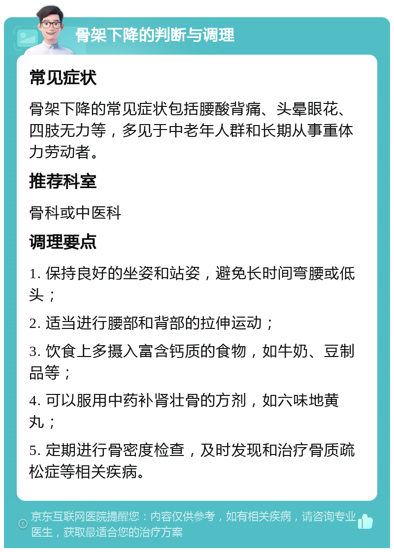 骨架下降的判断与调理 常见症状 骨架下降的常见症状包括腰酸背痛、头晕眼花、四肢无力等，多见于中老年人群和长期从事重体力劳动者。 推荐科室 骨科或中医科 调理要点 1. 保持良好的坐姿和站姿，避免长时间弯腰或低头； 2. 适当进行腰部和背部的拉伸运动； 3. 饮食上多摄入富含钙质的食物，如牛奶、豆制品等； 4. 可以服用中药补肾壮骨的方剂，如六味地黄丸； 5. 定期进行骨密度检查，及时发现和治疗骨质疏松症等相关疾病。