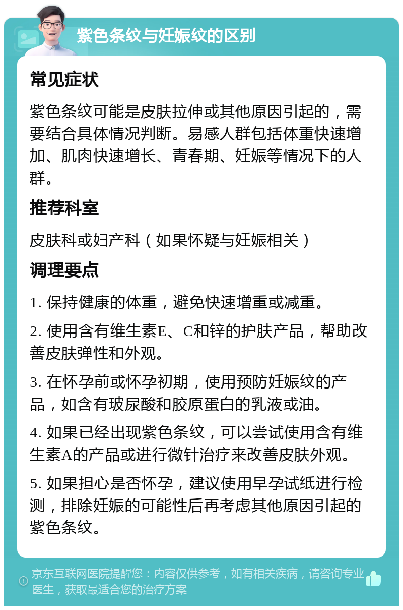 紫色条纹与妊娠纹的区别 常见症状 紫色条纹可能是皮肤拉伸或其他原因引起的，需要结合具体情况判断。易感人群包括体重快速增加、肌肉快速增长、青春期、妊娠等情况下的人群。 推荐科室 皮肤科或妇产科（如果怀疑与妊娠相关） 调理要点 1. 保持健康的体重，避免快速增重或减重。 2. 使用含有维生素E、C和锌的护肤产品，帮助改善皮肤弹性和外观。 3. 在怀孕前或怀孕初期，使用预防妊娠纹的产品，如含有玻尿酸和胶原蛋白的乳液或油。 4. 如果已经出现紫色条纹，可以尝试使用含有维生素A的产品或进行微针治疗来改善皮肤外观。 5. 如果担心是否怀孕，建议使用早孕试纸进行检测，排除妊娠的可能性后再考虑其他原因引起的紫色条纹。