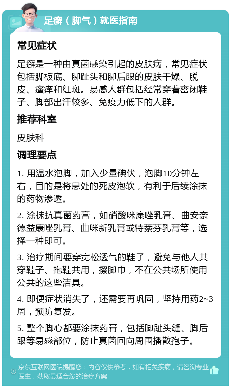 足癣（脚气）就医指南 常见症状 足癣是一种由真菌感染引起的皮肤病，常见症状包括脚板底、脚趾头和脚后跟的皮肤干燥、脱皮、瘙痒和红斑。易感人群包括经常穿着密闭鞋子、脚部出汗较多、免疫力低下的人群。 推荐科室 皮肤科 调理要点 1. 用温水泡脚，加入少量碘伏，泡脚10分钟左右，目的是将患处的死皮泡软，有利于后续涂抹的药物渗透。 2. 涂抹抗真菌药膏，如硝酸咪康唑乳膏、曲安奈德益康唑乳膏、曲咪新乳膏或特萘芬乳膏等，选择一种即可。 3. 治疗期间要穿宽松透气的鞋子，避免与他人共穿鞋子、拖鞋共用，擦脚巾，不在公共场所使用公共的这些洁具。 4. 即便症状消失了，还需要再巩固，坚持用药2~3周，预防复发。 5. 整个脚心都要涂抹药膏，包括脚趾头缝、脚后跟等易感部位，防止真菌回向周围播散孢子。