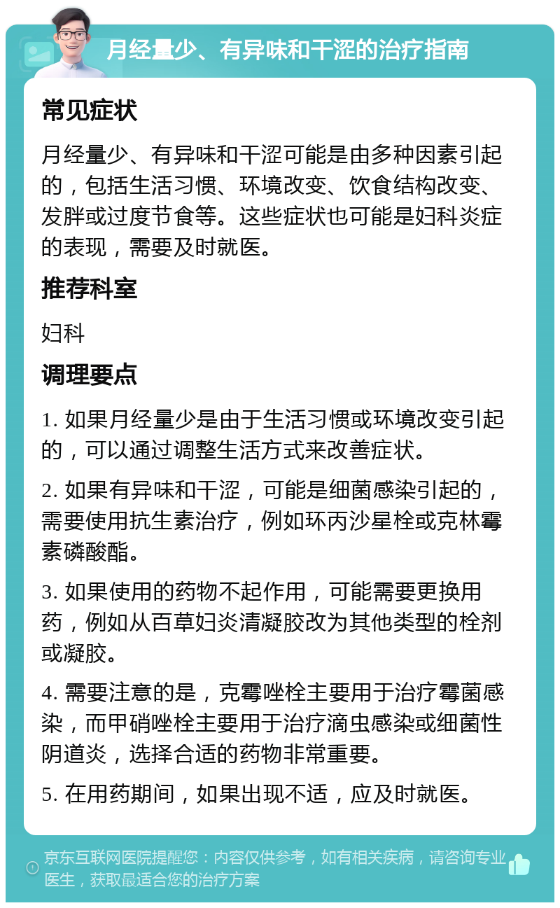 月经量少、有异味和干涩的治疗指南 常见症状 月经量少、有异味和干涩可能是由多种因素引起的，包括生活习惯、环境改变、饮食结构改变、发胖或过度节食等。这些症状也可能是妇科炎症的表现，需要及时就医。 推荐科室 妇科 调理要点 1. 如果月经量少是由于生活习惯或环境改变引起的，可以通过调整生活方式来改善症状。 2. 如果有异味和干涩，可能是细菌感染引起的，需要使用抗生素治疗，例如环丙沙星栓或克林霉素磷酸酯。 3. 如果使用的药物不起作用，可能需要更换用药，例如从百草妇炎清凝胶改为其他类型的栓剂或凝胶。 4. 需要注意的是，克霉唑栓主要用于治疗霉菌感染，而甲硝唑栓主要用于治疗滴虫感染或细菌性阴道炎，选择合适的药物非常重要。 5. 在用药期间，如果出现不适，应及时就医。