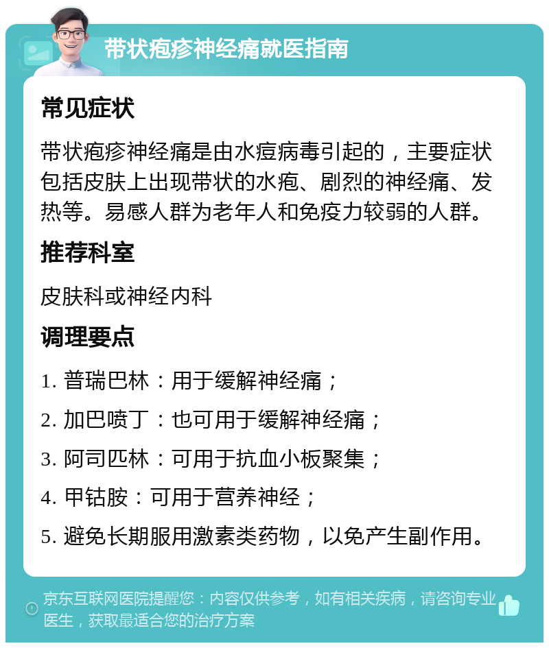 带状疱疹神经痛就医指南 常见症状 带状疱疹神经痛是由水痘病毒引起的，主要症状包括皮肤上出现带状的水疱、剧烈的神经痛、发热等。易感人群为老年人和免疫力较弱的人群。 推荐科室 皮肤科或神经内科 调理要点 1. 普瑞巴林：用于缓解神经痛； 2. 加巴喷丁：也可用于缓解神经痛； 3. 阿司匹林：可用于抗血小板聚集； 4. 甲钴胺：可用于营养神经； 5. 避免长期服用激素类药物，以免产生副作用。