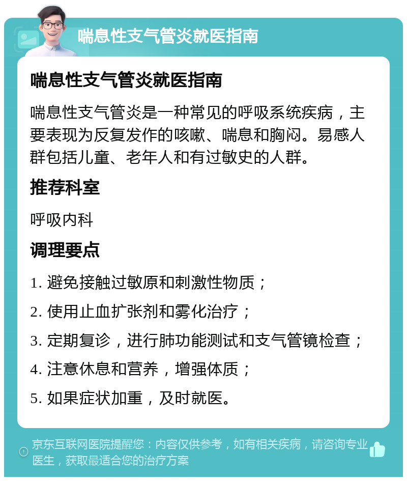 喘息性支气管炎就医指南 喘息性支气管炎就医指南 喘息性支气管炎是一种常见的呼吸系统疾病，主要表现为反复发作的咳嗽、喘息和胸闷。易感人群包括儿童、老年人和有过敏史的人群。 推荐科室 呼吸内科 调理要点 1. 避免接触过敏原和刺激性物质； 2. 使用止血扩张剂和雾化治疗； 3. 定期复诊，进行肺功能测试和支气管镜检查； 4. 注意休息和营养，增强体质； 5. 如果症状加重，及时就医。