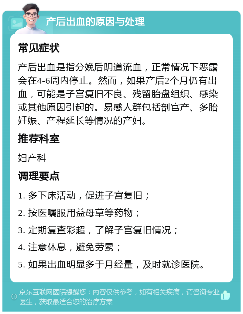 产后出血的原因与处理 常见症状 产后出血是指分娩后阴道流血，正常情况下恶露会在4-6周内停止。然而，如果产后2个月仍有出血，可能是子宫复旧不良、残留胎盘组织、感染或其他原因引起的。易感人群包括剖宫产、多胎妊娠、产程延长等情况的产妇。 推荐科室 妇产科 调理要点 1. 多下床活动，促进子宫复旧； 2. 按医嘱服用益母草等药物； 3. 定期复查彩超，了解子宫复旧情况； 4. 注意休息，避免劳累； 5. 如果出血明显多于月经量，及时就诊医院。