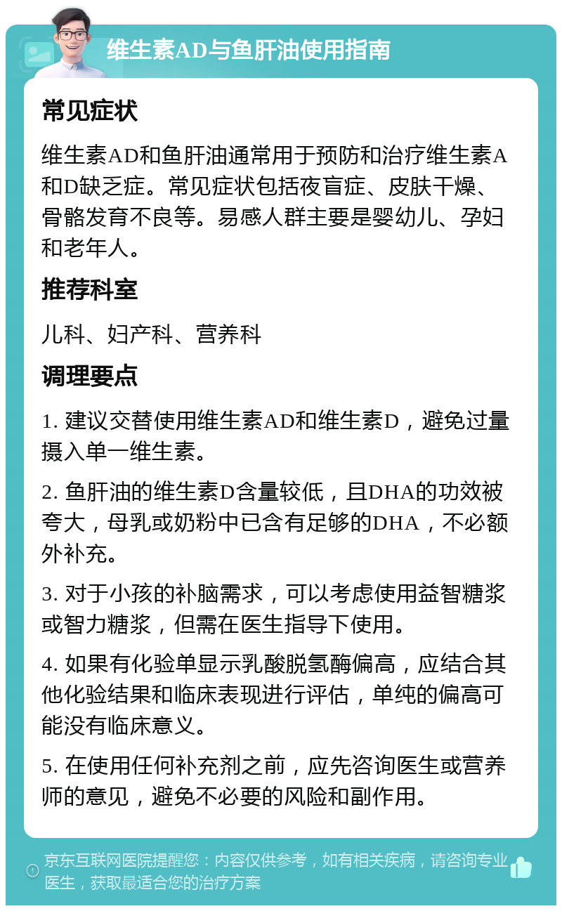 维生素AD与鱼肝油使用指南 常见症状 维生素AD和鱼肝油通常用于预防和治疗维生素A和D缺乏症。常见症状包括夜盲症、皮肤干燥、骨骼发育不良等。易感人群主要是婴幼儿、孕妇和老年人。 推荐科室 儿科、妇产科、营养科 调理要点 1. 建议交替使用维生素AD和维生素D，避免过量摄入单一维生素。 2. 鱼肝油的维生素D含量较低，且DHA的功效被夸大，母乳或奶粉中已含有足够的DHA，不必额外补充。 3. 对于小孩的补脑需求，可以考虑使用益智糖浆或智力糖浆，但需在医生指导下使用。 4. 如果有化验单显示乳酸脱氢酶偏高，应结合其他化验结果和临床表现进行评估，单纯的偏高可能没有临床意义。 5. 在使用任何补充剂之前，应先咨询医生或营养师的意见，避免不必要的风险和副作用。