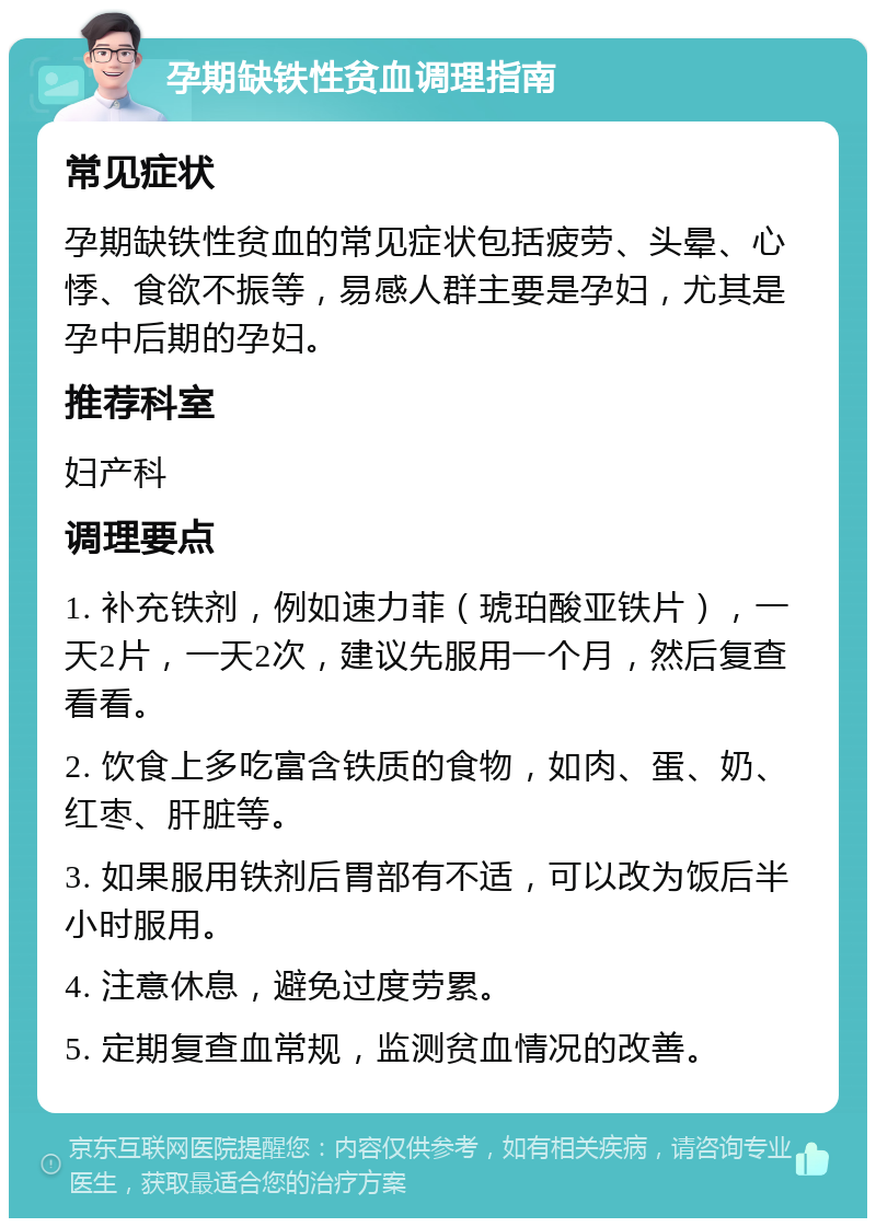 孕期缺铁性贫血调理指南 常见症状 孕期缺铁性贫血的常见症状包括疲劳、头晕、心悸、食欲不振等，易感人群主要是孕妇，尤其是孕中后期的孕妇。 推荐科室 妇产科 调理要点 1. 补充铁剂，例如速力菲（琥珀酸亚铁片），一天2片，一天2次，建议先服用一个月，然后复查看看。 2. 饮食上多吃富含铁质的食物，如肉、蛋、奶、红枣、肝脏等。 3. 如果服用铁剂后胃部有不适，可以改为饭后半小时服用。 4. 注意休息，避免过度劳累。 5. 定期复查血常规，监测贫血情况的改善。