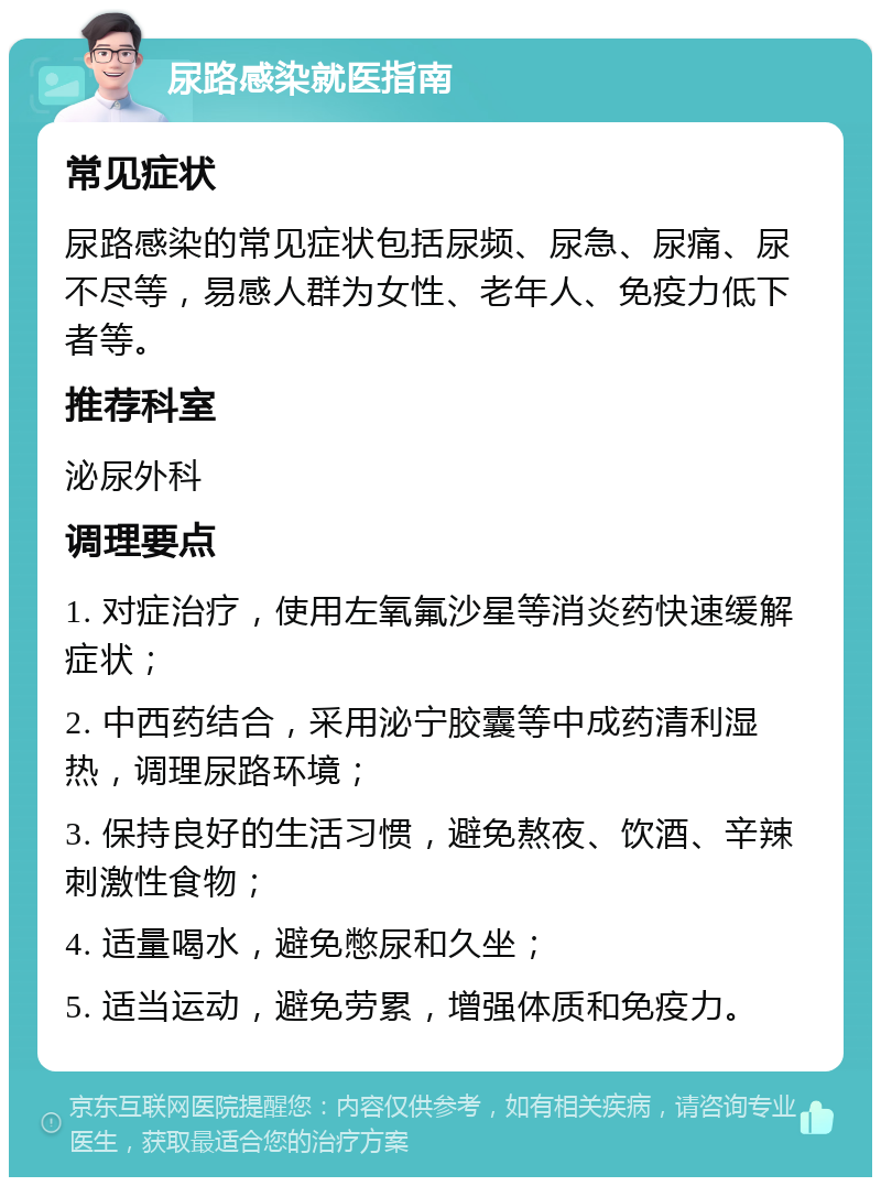 尿路感染就医指南 常见症状 尿路感染的常见症状包括尿频、尿急、尿痛、尿不尽等，易感人群为女性、老年人、免疫力低下者等。 推荐科室 泌尿外科 调理要点 1. 对症治疗，使用左氧氟沙星等消炎药快速缓解症状； 2. 中西药结合，采用泌宁胶囊等中成药清利湿热，调理尿路环境； 3. 保持良好的生活习惯，避免熬夜、饮酒、辛辣刺激性食物； 4. 适量喝水，避免憋尿和久坐； 5. 适当运动，避免劳累，增强体质和免疫力。