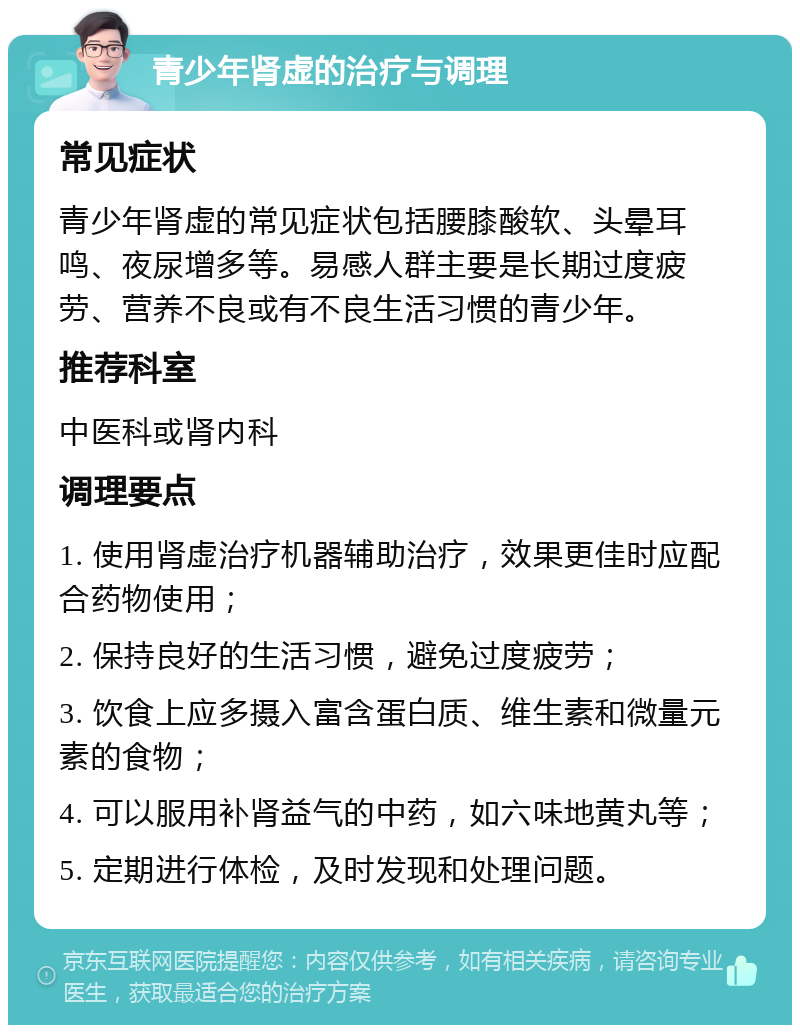 青少年肾虚的治疗与调理 常见症状 青少年肾虚的常见症状包括腰膝酸软、头晕耳鸣、夜尿增多等。易感人群主要是长期过度疲劳、营养不良或有不良生活习惯的青少年。 推荐科室 中医科或肾内科 调理要点 1. 使用肾虚治疗机器辅助治疗，效果更佳时应配合药物使用； 2. 保持良好的生活习惯，避免过度疲劳； 3. 饮食上应多摄入富含蛋白质、维生素和微量元素的食物； 4. 可以服用补肾益气的中药，如六味地黄丸等； 5. 定期进行体检，及时发现和处理问题。