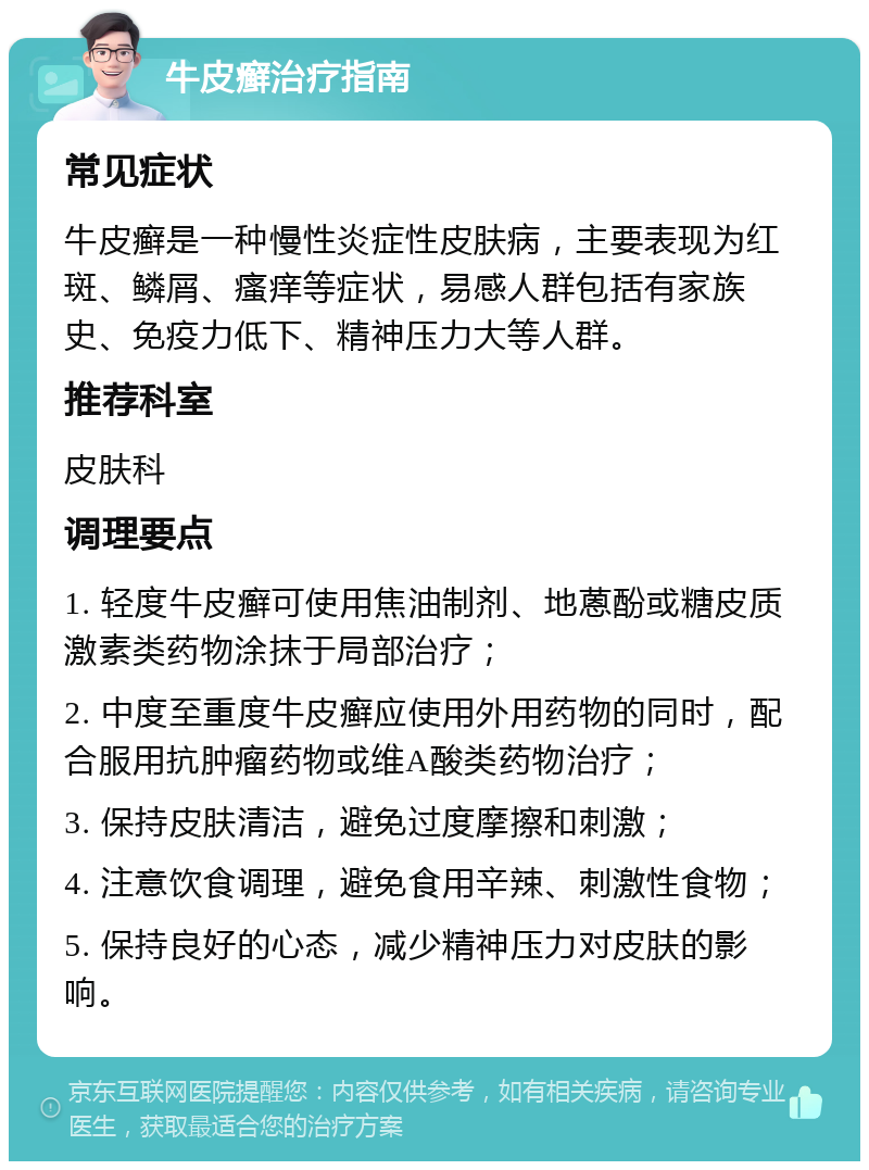 牛皮癣治疗指南 常见症状 牛皮癣是一种慢性炎症性皮肤病，主要表现为红斑、鳞屑、瘙痒等症状，易感人群包括有家族史、免疫力低下、精神压力大等人群。 推荐科室 皮肤科 调理要点 1. 轻度牛皮癣可使用焦油制剂、地蒽酚或糖皮质激素类药物涂抹于局部治疗； 2. 中度至重度牛皮癣应使用外用药物的同时，配合服用抗肿瘤药物或维A酸类药物治疗； 3. 保持皮肤清洁，避免过度摩擦和刺激； 4. 注意饮食调理，避免食用辛辣、刺激性食物； 5. 保持良好的心态，减少精神压力对皮肤的影响。