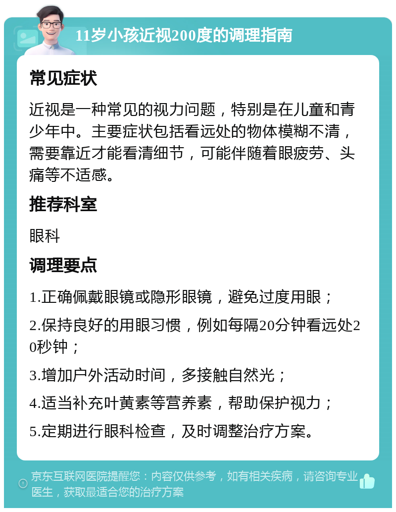 11岁小孩近视200度的调理指南 常见症状 近视是一种常见的视力问题，特别是在儿童和青少年中。主要症状包括看远处的物体模糊不清，需要靠近才能看清细节，可能伴随着眼疲劳、头痛等不适感。 推荐科室 眼科 调理要点 1.正确佩戴眼镜或隐形眼镜，避免过度用眼； 2.保持良好的用眼习惯，例如每隔20分钟看远处20秒钟； 3.增加户外活动时间，多接触自然光； 4.适当补充叶黄素等营养素，帮助保护视力； 5.定期进行眼科检查，及时调整治疗方案。