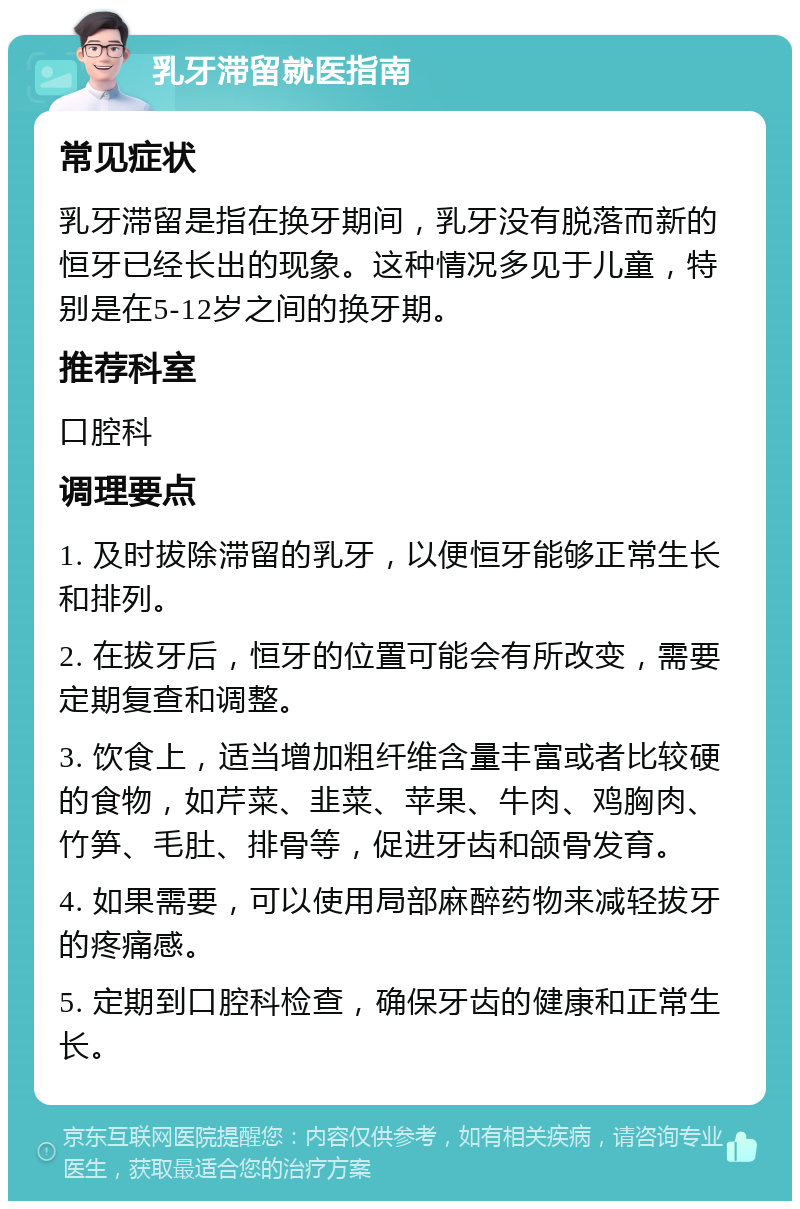 乳牙滞留就医指南 常见症状 乳牙滞留是指在换牙期间，乳牙没有脱落而新的恒牙已经长出的现象。这种情况多见于儿童，特别是在5-12岁之间的换牙期。 推荐科室 口腔科 调理要点 1. 及时拔除滞留的乳牙，以便恒牙能够正常生长和排列。 2. 在拔牙后，恒牙的位置可能会有所改变，需要定期复查和调整。 3. 饮食上，适当增加粗纤维含量丰富或者比较硬的食物，如芹菜、韭菜、苹果、牛肉、鸡胸肉、竹笋、毛肚、排骨等，促进牙齿和颌骨发育。 4. 如果需要，可以使用局部麻醉药物来减轻拔牙的疼痛感。 5. 定期到口腔科检查，确保牙齿的健康和正常生长。