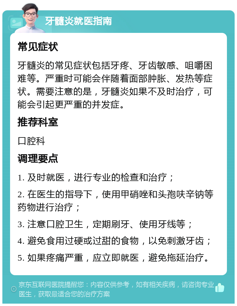 牙髓炎就医指南 常见症状 牙髓炎的常见症状包括牙疼、牙齿敏感、咀嚼困难等。严重时可能会伴随着面部肿胀、发热等症状。需要注意的是，牙髓炎如果不及时治疗，可能会引起更严重的并发症。 推荐科室 口腔科 调理要点 1. 及时就医，进行专业的检查和治疗； 2. 在医生的指导下，使用甲硝唑和头孢呋辛钠等药物进行治疗； 3. 注意口腔卫生，定期刷牙、使用牙线等； 4. 避免食用过硬或过甜的食物，以免刺激牙齿； 5. 如果疼痛严重，应立即就医，避免拖延治疗。