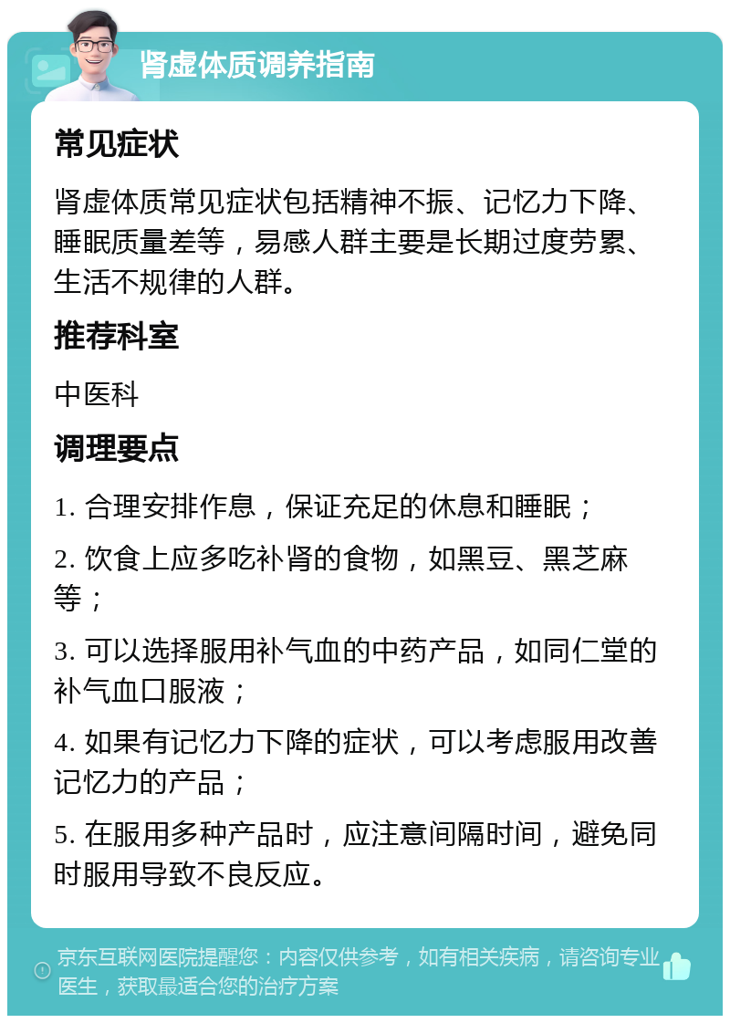 肾虚体质调养指南 常见症状 肾虚体质常见症状包括精神不振、记忆力下降、睡眠质量差等，易感人群主要是长期过度劳累、生活不规律的人群。 推荐科室 中医科 调理要点 1. 合理安排作息，保证充足的休息和睡眠； 2. 饮食上应多吃补肾的食物，如黑豆、黑芝麻等； 3. 可以选择服用补气血的中药产品，如同仁堂的补气血口服液； 4. 如果有记忆力下降的症状，可以考虑服用改善记忆力的产品； 5. 在服用多种产品时，应注意间隔时间，避免同时服用导致不良反应。