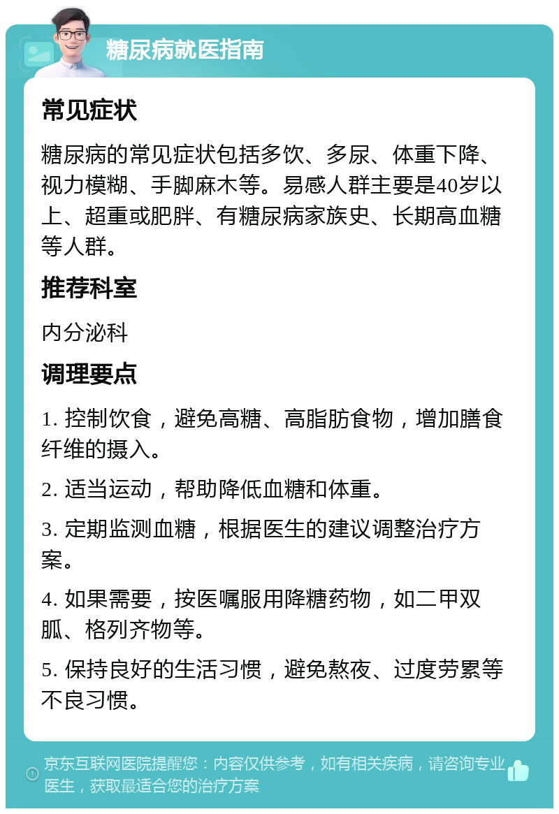 糖尿病就医指南 常见症状 糖尿病的常见症状包括多饮、多尿、体重下降、视力模糊、手脚麻木等。易感人群主要是40岁以上、超重或肥胖、有糖尿病家族史、长期高血糖等人群。 推荐科室 内分泌科 调理要点 1. 控制饮食，避免高糖、高脂肪食物，增加膳食纤维的摄入。 2. 适当运动，帮助降低血糖和体重。 3. 定期监测血糖，根据医生的建议调整治疗方案。 4. 如果需要，按医嘱服用降糖药物，如二甲双胍、格列齐物等。 5. 保持良好的生活习惯，避免熬夜、过度劳累等不良习惯。