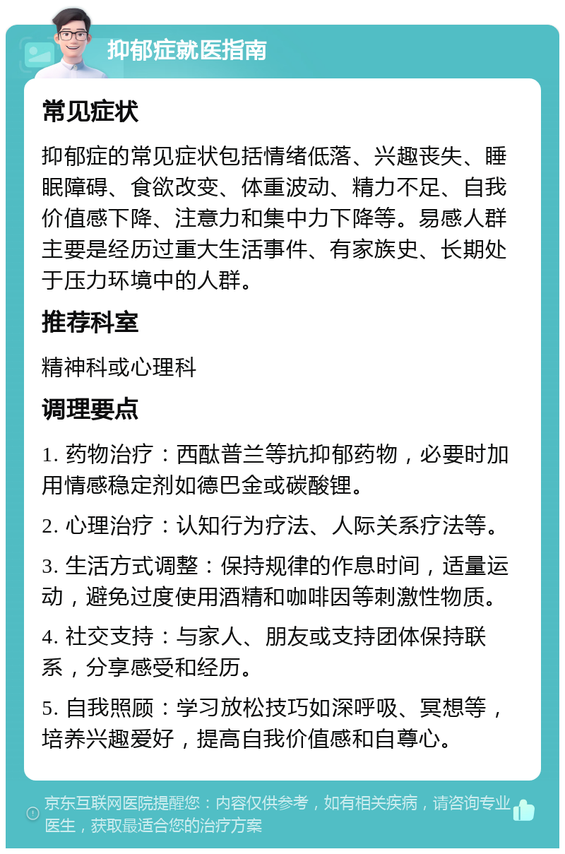 抑郁症就医指南 常见症状 抑郁症的常见症状包括情绪低落、兴趣丧失、睡眠障碍、食欲改变、体重波动、精力不足、自我价值感下降、注意力和集中力下降等。易感人群主要是经历过重大生活事件、有家族史、长期处于压力环境中的人群。 推荐科室 精神科或心理科 调理要点 1. 药物治疗：西酞普兰等抗抑郁药物，必要时加用情感稳定剂如德巴金或碳酸锂。 2. 心理治疗：认知行为疗法、人际关系疗法等。 3. 生活方式调整：保持规律的作息时间，适量运动，避免过度使用酒精和咖啡因等刺激性物质。 4. 社交支持：与家人、朋友或支持团体保持联系，分享感受和经历。 5. 自我照顾：学习放松技巧如深呼吸、冥想等，培养兴趣爱好，提高自我价值感和自尊心。