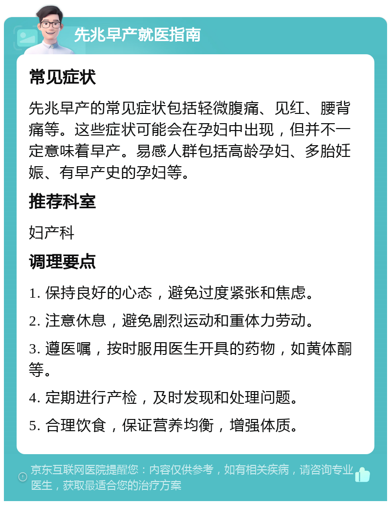 先兆早产就医指南 常见症状 先兆早产的常见症状包括轻微腹痛、见红、腰背痛等。这些症状可能会在孕妇中出现，但并不一定意味着早产。易感人群包括高龄孕妇、多胎妊娠、有早产史的孕妇等。 推荐科室 妇产科 调理要点 1. 保持良好的心态，避免过度紧张和焦虑。 2. 注意休息，避免剧烈运动和重体力劳动。 3. 遵医嘱，按时服用医生开具的药物，如黄体酮等。 4. 定期进行产检，及时发现和处理问题。 5. 合理饮食，保证营养均衡，增强体质。