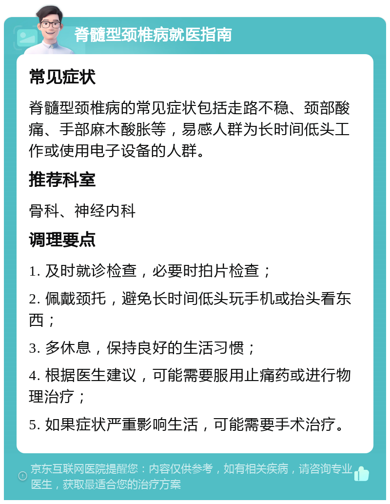 脊髓型颈椎病就医指南 常见症状 脊髓型颈椎病的常见症状包括走路不稳、颈部酸痛、手部麻木酸胀等，易感人群为长时间低头工作或使用电子设备的人群。 推荐科室 骨科、神经内科 调理要点 1. 及时就诊检查，必要时拍片检查； 2. 佩戴颈托，避免长时间低头玩手机或抬头看东西； 3. 多休息，保持良好的生活习惯； 4. 根据医生建议，可能需要服用止痛药或进行物理治疗； 5. 如果症状严重影响生活，可能需要手术治疗。