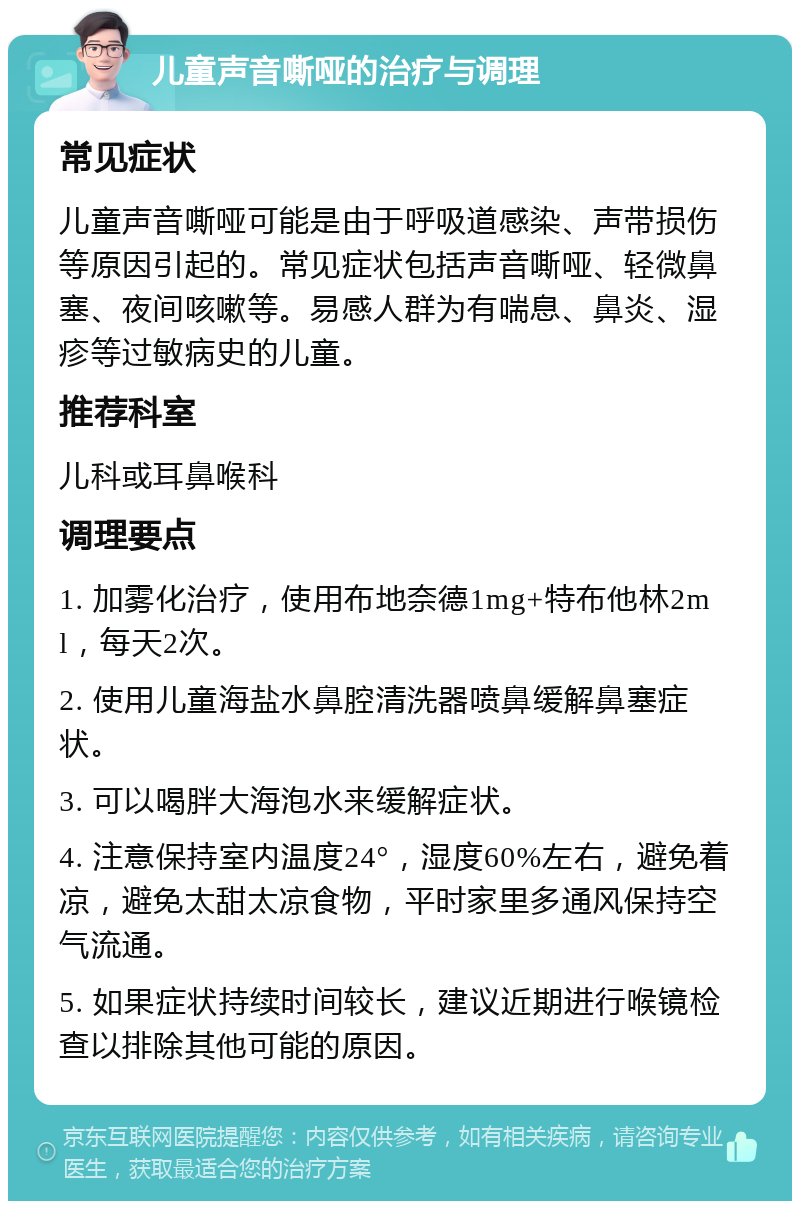 儿童声音嘶哑的治疗与调理 常见症状 儿童声音嘶哑可能是由于呼吸道感染、声带损伤等原因引起的。常见症状包括声音嘶哑、轻微鼻塞、夜间咳嗽等。易感人群为有喘息、鼻炎、湿疹等过敏病史的儿童。 推荐科室 儿科或耳鼻喉科 调理要点 1. 加雾化治疗，使用布地奈德1mg+特布他林2ml，每天2次。 2. 使用儿童海盐水鼻腔清洗器喷鼻缓解鼻塞症状。 3. 可以喝胖大海泡水来缓解症状。 4. 注意保持室内温度24°，湿度60%左右，避免着凉，避免太甜太凉食物，平时家里多通风保持空气流通。 5. 如果症状持续时间较长，建议近期进行喉镜检查以排除其他可能的原因。