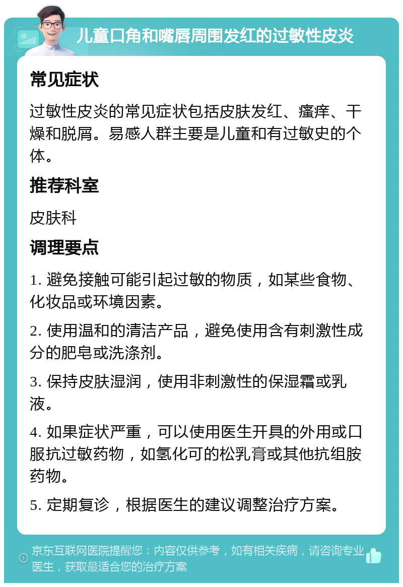 儿童口角和嘴唇周围发红的过敏性皮炎 常见症状 过敏性皮炎的常见症状包括皮肤发红、瘙痒、干燥和脱屑。易感人群主要是儿童和有过敏史的个体。 推荐科室 皮肤科 调理要点 1. 避免接触可能引起过敏的物质，如某些食物、化妆品或环境因素。 2. 使用温和的清洁产品，避免使用含有刺激性成分的肥皂或洗涤剂。 3. 保持皮肤湿润，使用非刺激性的保湿霜或乳液。 4. 如果症状严重，可以使用医生开具的外用或口服抗过敏药物，如氢化可的松乳膏或其他抗组胺药物。 5. 定期复诊，根据医生的建议调整治疗方案。