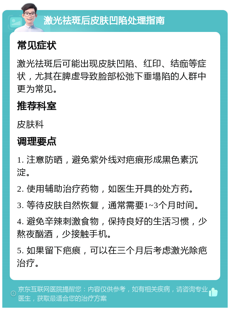 激光祛斑后皮肤凹陷处理指南 常见症状 激光祛斑后可能出现皮肤凹陷、红印、结痂等症状，尤其在脾虚导致脸部松弛下垂塌陷的人群中更为常见。 推荐科室 皮肤科 调理要点 1. 注意防晒，避免紫外线对疤痕形成黑色素沉淀。 2. 使用辅助治疗药物，如医生开具的处方药。 3. 等待皮肤自然恢复，通常需要1~3个月时间。 4. 避免辛辣刺激食物，保持良好的生活习惯，少熬夜酗酒，少接触手机。 5. 如果留下疤痕，可以在三个月后考虑激光除疤治疗。