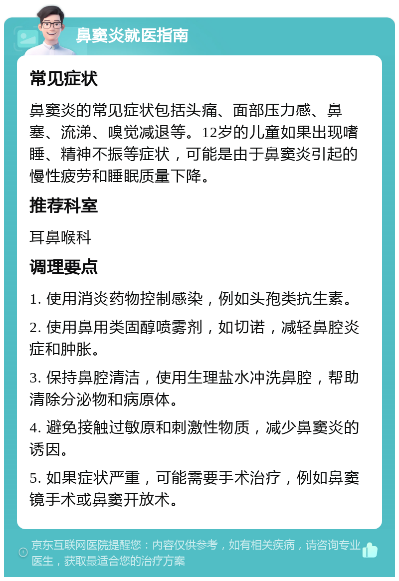 鼻窦炎就医指南 常见症状 鼻窦炎的常见症状包括头痛、面部压力感、鼻塞、流涕、嗅觉减退等。12岁的儿童如果出现嗜睡、精神不振等症状，可能是由于鼻窦炎引起的慢性疲劳和睡眠质量下降。 推荐科室 耳鼻喉科 调理要点 1. 使用消炎药物控制感染，例如头孢类抗生素。 2. 使用鼻用类固醇喷雾剂，如切诺，减轻鼻腔炎症和肿胀。 3. 保持鼻腔清洁，使用生理盐水冲洗鼻腔，帮助清除分泌物和病原体。 4. 避免接触过敏原和刺激性物质，减少鼻窦炎的诱因。 5. 如果症状严重，可能需要手术治疗，例如鼻窦镜手术或鼻窦开放术。