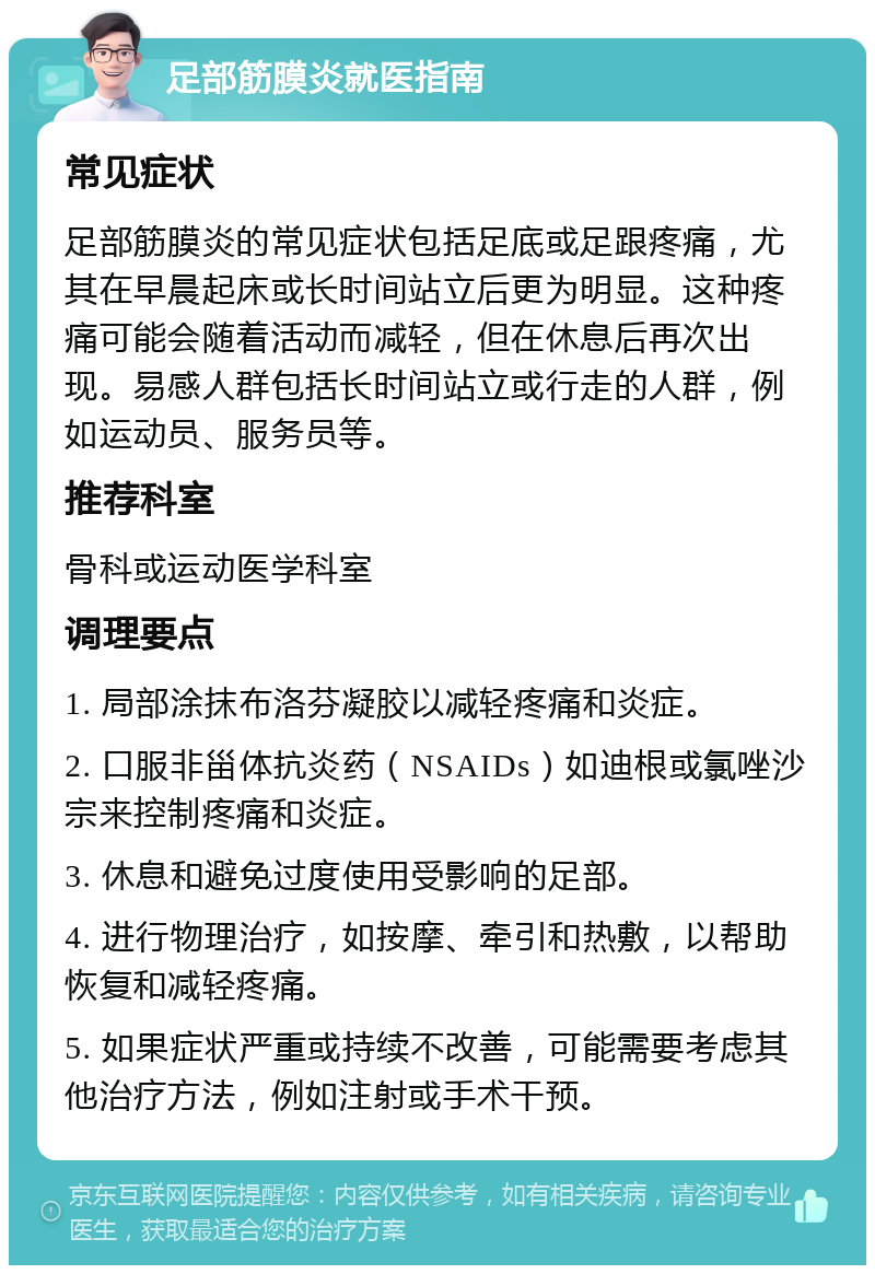 足部筋膜炎就医指南 常见症状 足部筋膜炎的常见症状包括足底或足跟疼痛，尤其在早晨起床或长时间站立后更为明显。这种疼痛可能会随着活动而减轻，但在休息后再次出现。易感人群包括长时间站立或行走的人群，例如运动员、服务员等。 推荐科室 骨科或运动医学科室 调理要点 1. 局部涂抹布洛芬凝胶以减轻疼痛和炎症。 2. 口服非甾体抗炎药（NSAIDs）如迪根或氯唑沙宗来控制疼痛和炎症。 3. 休息和避免过度使用受影响的足部。 4. 进行物理治疗，如按摩、牵引和热敷，以帮助恢复和减轻疼痛。 5. 如果症状严重或持续不改善，可能需要考虑其他治疗方法，例如注射或手术干预。