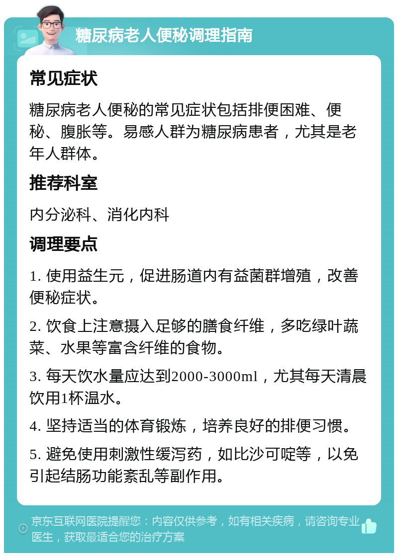 糖尿病老人便秘调理指南 常见症状 糖尿病老人便秘的常见症状包括排便困难、便秘、腹胀等。易感人群为糖尿病患者，尤其是老年人群体。 推荐科室 内分泌科、消化内科 调理要点 1. 使用益生元，促进肠道内有益菌群增殖，改善便秘症状。 2. 饮食上注意摄入足够的膳食纤维，多吃绿叶蔬菜、水果等富含纤维的食物。 3. 每天饮水量应达到2000-3000ml，尤其每天清晨饮用1杯温水。 4. 坚持适当的体育锻炼，培养良好的排便习惯。 5. 避免使用刺激性缓泻药，如比沙可啶等，以免引起结肠功能紊乱等副作用。