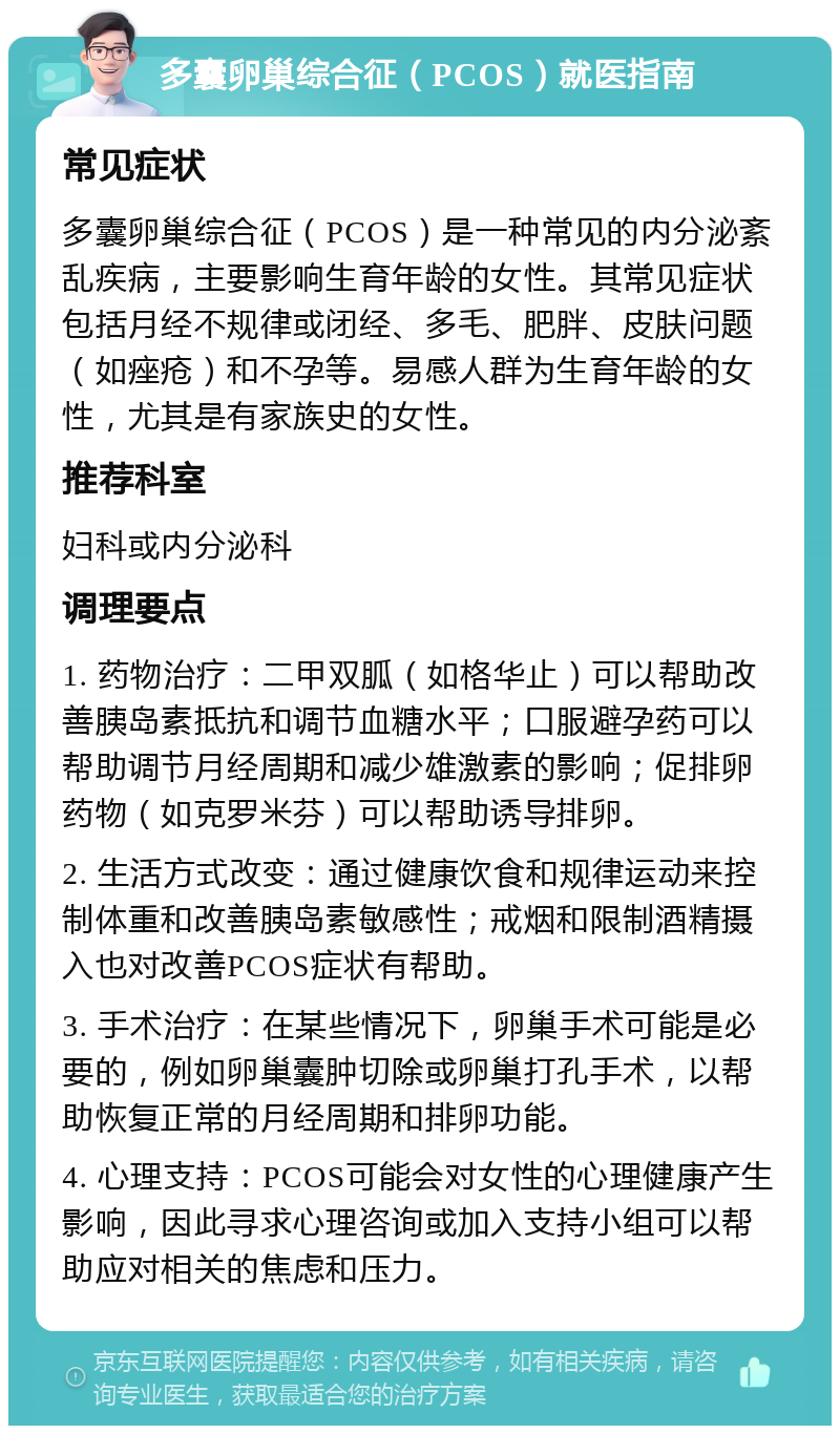 多囊卵巢综合征（PCOS）就医指南 常见症状 多囊卵巢综合征（PCOS）是一种常见的内分泌紊乱疾病，主要影响生育年龄的女性。其常见症状包括月经不规律或闭经、多毛、肥胖、皮肤问题（如痤疮）和不孕等。易感人群为生育年龄的女性，尤其是有家族史的女性。 推荐科室 妇科或内分泌科 调理要点 1. 药物治疗：二甲双胍（如格华止）可以帮助改善胰岛素抵抗和调节血糖水平；口服避孕药可以帮助调节月经周期和减少雄激素的影响；促排卵药物（如克罗米芬）可以帮助诱导排卵。 2. 生活方式改变：通过健康饮食和规律运动来控制体重和改善胰岛素敏感性；戒烟和限制酒精摄入也对改善PCOS症状有帮助。 3. 手术治疗：在某些情况下，卵巢手术可能是必要的，例如卵巢囊肿切除或卵巢打孔手术，以帮助恢复正常的月经周期和排卵功能。 4. 心理支持：PCOS可能会对女性的心理健康产生影响，因此寻求心理咨询或加入支持小组可以帮助应对相关的焦虑和压力。