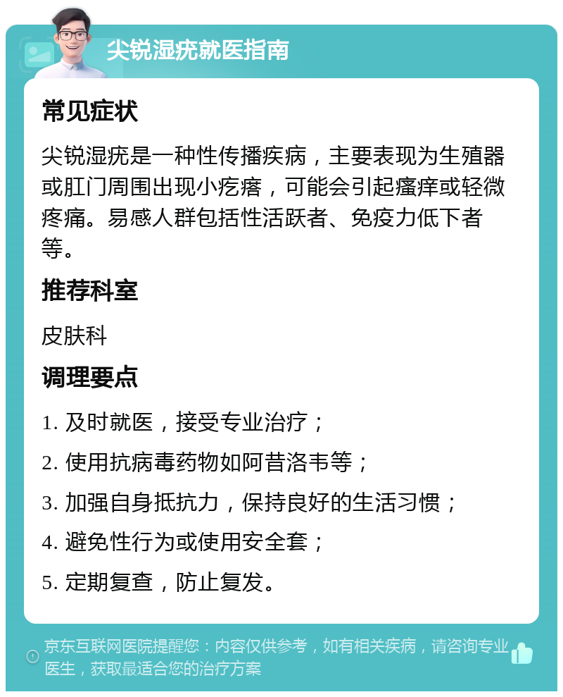 尖锐湿疣就医指南 常见症状 尖锐湿疣是一种性传播疾病，主要表现为生殖器或肛门周围出现小疙瘩，可能会引起瘙痒或轻微疼痛。易感人群包括性活跃者、免疫力低下者等。 推荐科室 皮肤科 调理要点 1. 及时就医，接受专业治疗； 2. 使用抗病毒药物如阿昔洛韦等； 3. 加强自身抵抗力，保持良好的生活习惯； 4. 避免性行为或使用安全套； 5. 定期复查，防止复发。