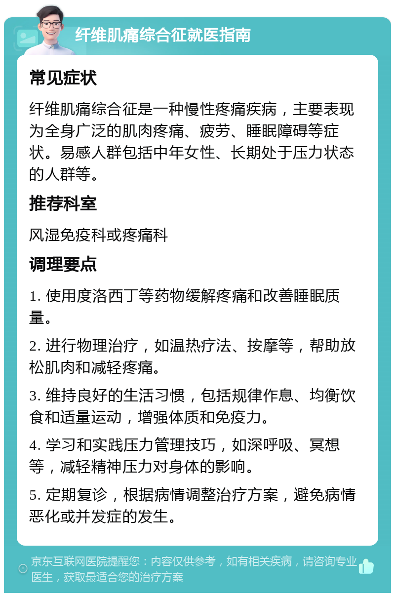 纤维肌痛综合征就医指南 常见症状 纤维肌痛综合征是一种慢性疼痛疾病，主要表现为全身广泛的肌肉疼痛、疲劳、睡眠障碍等症状。易感人群包括中年女性、长期处于压力状态的人群等。 推荐科室 风湿免疫科或疼痛科 调理要点 1. 使用度洛西丁等药物缓解疼痛和改善睡眠质量。 2. 进行物理治疗，如温热疗法、按摩等，帮助放松肌肉和减轻疼痛。 3. 维持良好的生活习惯，包括规律作息、均衡饮食和适量运动，增强体质和免疫力。 4. 学习和实践压力管理技巧，如深呼吸、冥想等，减轻精神压力对身体的影响。 5. 定期复诊，根据病情调整治疗方案，避免病情恶化或并发症的发生。