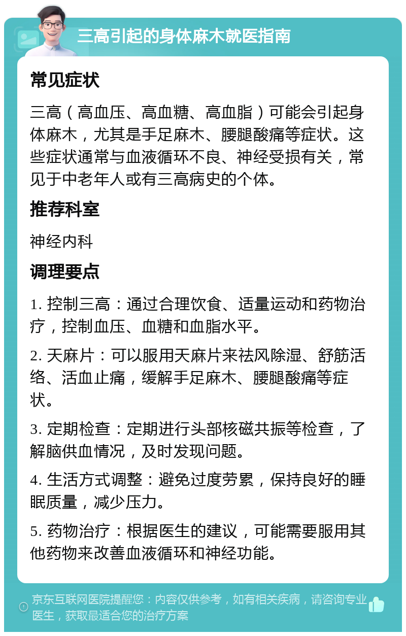 三高引起的身体麻木就医指南 常见症状 三高（高血压、高血糖、高血脂）可能会引起身体麻木，尤其是手足麻木、腰腿酸痛等症状。这些症状通常与血液循环不良、神经受损有关，常见于中老年人或有三高病史的个体。 推荐科室 神经内科 调理要点 1. 控制三高：通过合理饮食、适量运动和药物治疗，控制血压、血糖和血脂水平。 2. 天麻片：可以服用天麻片来祛风除湿、舒筋活络、活血止痛，缓解手足麻木、腰腿酸痛等症状。 3. 定期检查：定期进行头部核磁共振等检查，了解脑供血情况，及时发现问题。 4. 生活方式调整：避免过度劳累，保持良好的睡眠质量，减少压力。 5. 药物治疗：根据医生的建议，可能需要服用其他药物来改善血液循环和神经功能。