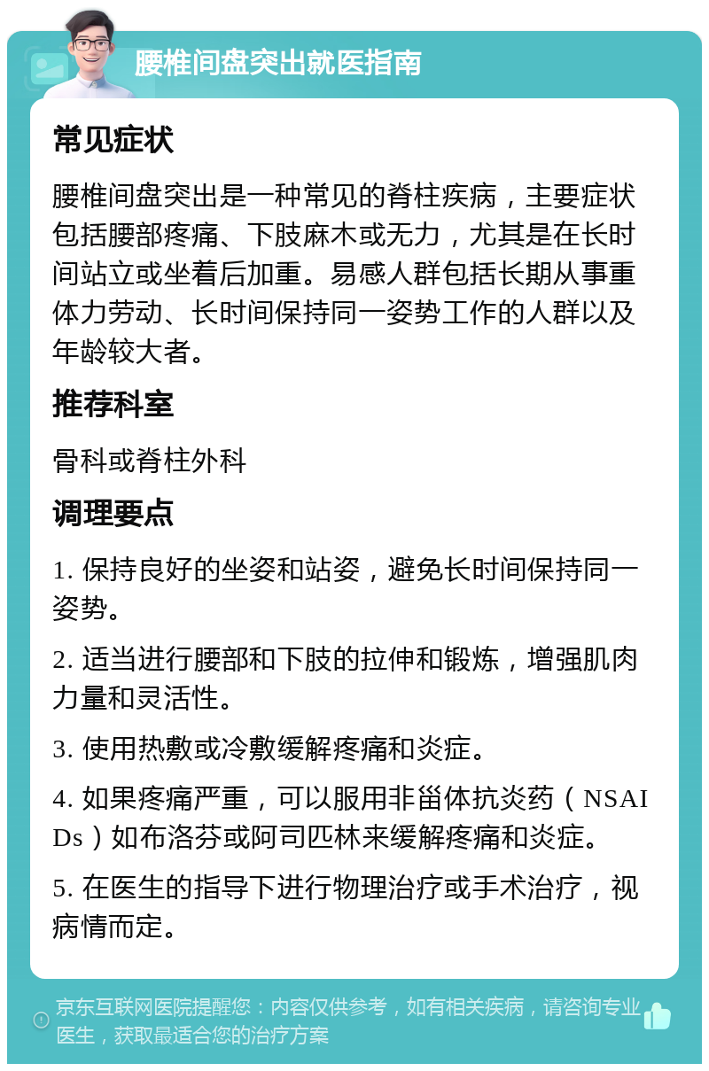 腰椎间盘突出就医指南 常见症状 腰椎间盘突出是一种常见的脊柱疾病，主要症状包括腰部疼痛、下肢麻木或无力，尤其是在长时间站立或坐着后加重。易感人群包括长期从事重体力劳动、长时间保持同一姿势工作的人群以及年龄较大者。 推荐科室 骨科或脊柱外科 调理要点 1. 保持良好的坐姿和站姿，避免长时间保持同一姿势。 2. 适当进行腰部和下肢的拉伸和锻炼，增强肌肉力量和灵活性。 3. 使用热敷或冷敷缓解疼痛和炎症。 4. 如果疼痛严重，可以服用非甾体抗炎药（NSAIDs）如布洛芬或阿司匹林来缓解疼痛和炎症。 5. 在医生的指导下进行物理治疗或手术治疗，视病情而定。