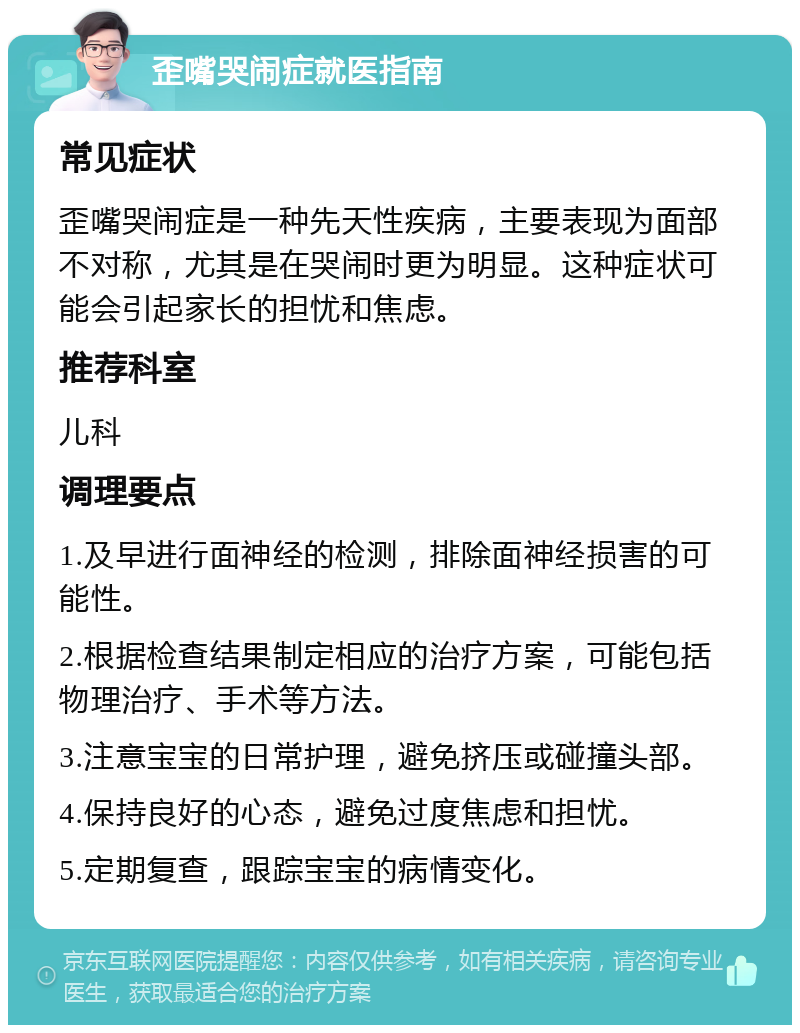 歪嘴哭闹症就医指南 常见症状 歪嘴哭闹症是一种先天性疾病，主要表现为面部不对称，尤其是在哭闹时更为明显。这种症状可能会引起家长的担忧和焦虑。 推荐科室 儿科 调理要点 1.及早进行面神经的检测，排除面神经损害的可能性。 2.根据检查结果制定相应的治疗方案，可能包括物理治疗、手术等方法。 3.注意宝宝的日常护理，避免挤压或碰撞头部。 4.保持良好的心态，避免过度焦虑和担忧。 5.定期复查，跟踪宝宝的病情变化。