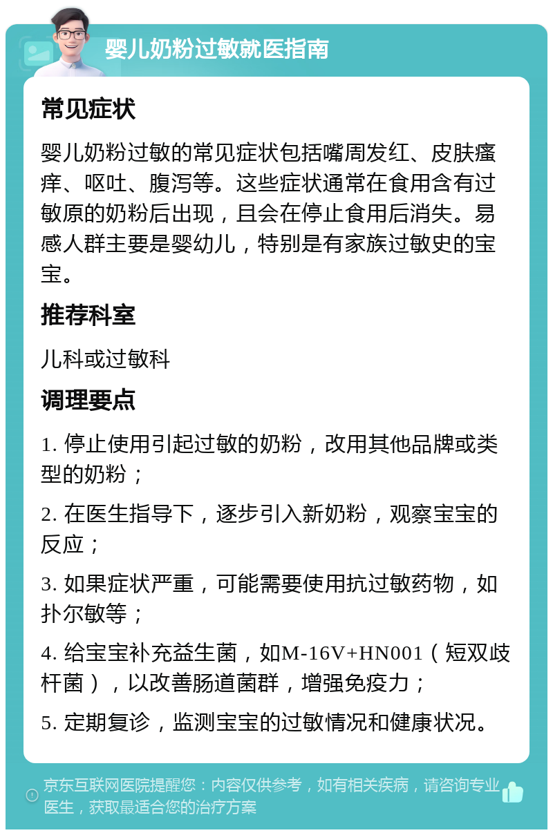 婴儿奶粉过敏就医指南 常见症状 婴儿奶粉过敏的常见症状包括嘴周发红、皮肤瘙痒、呕吐、腹泻等。这些症状通常在食用含有过敏原的奶粉后出现，且会在停止食用后消失。易感人群主要是婴幼儿，特别是有家族过敏史的宝宝。 推荐科室 儿科或过敏科 调理要点 1. 停止使用引起过敏的奶粉，改用其他品牌或类型的奶粉； 2. 在医生指导下，逐步引入新奶粉，观察宝宝的反应； 3. 如果症状严重，可能需要使用抗过敏药物，如扑尔敏等； 4. 给宝宝补充益生菌，如M-16V+HN001（短双歧杆菌），以改善肠道菌群，增强免疫力； 5. 定期复诊，监测宝宝的过敏情况和健康状况。