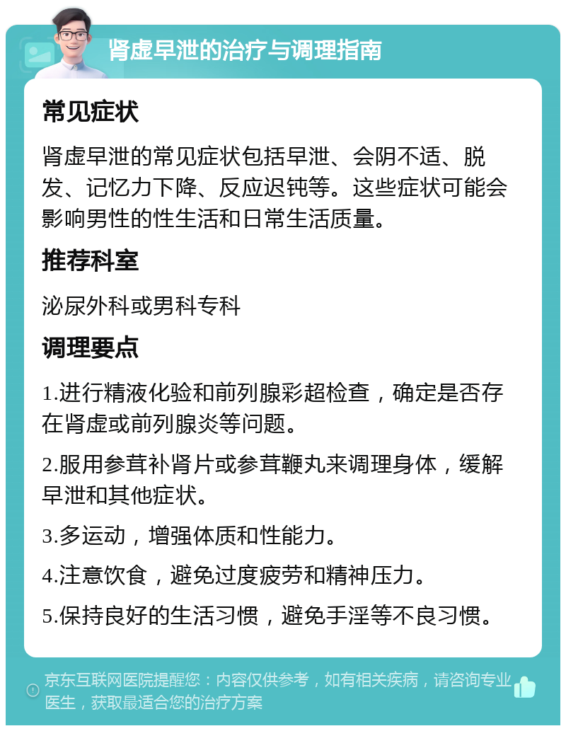 肾虚早泄的治疗与调理指南 常见症状 肾虚早泄的常见症状包括早泄、会阴不适、脱发、记忆力下降、反应迟钝等。这些症状可能会影响男性的性生活和日常生活质量。 推荐科室 泌尿外科或男科专科 调理要点 1.进行精液化验和前列腺彩超检查，确定是否存在肾虚或前列腺炎等问题。 2.服用参茸补肾片或参茸鞭丸来调理身体，缓解早泄和其他症状。 3.多运动，增强体质和性能力。 4.注意饮食，避免过度疲劳和精神压力。 5.保持良好的生活习惯，避免手淫等不良习惯。