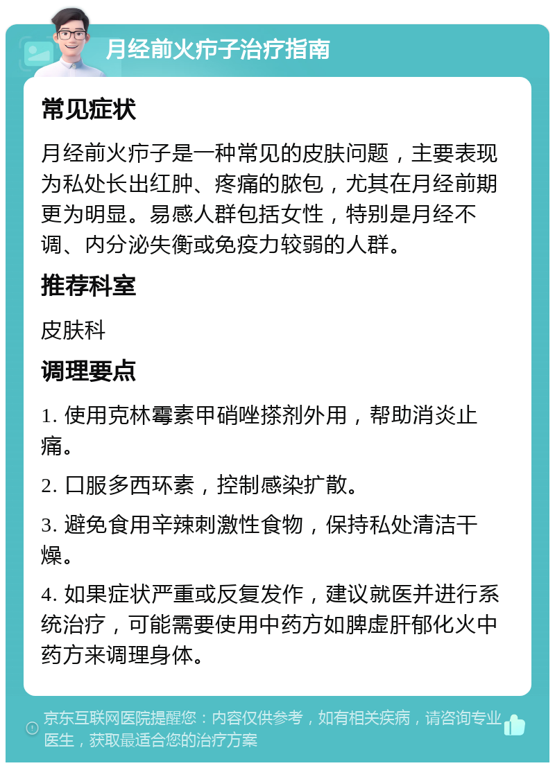 月经前火疖子治疗指南 常见症状 月经前火疖子是一种常见的皮肤问题，主要表现为私处长出红肿、疼痛的脓包，尤其在月经前期更为明显。易感人群包括女性，特别是月经不调、内分泌失衡或免疫力较弱的人群。 推荐科室 皮肤科 调理要点 1. 使用克林霉素甲硝唑搽剂外用，帮助消炎止痛。 2. 口服多西环素，控制感染扩散。 3. 避免食用辛辣刺激性食物，保持私处清洁干燥。 4. 如果症状严重或反复发作，建议就医并进行系统治疗，可能需要使用中药方如脾虚肝郁化火中药方来调理身体。