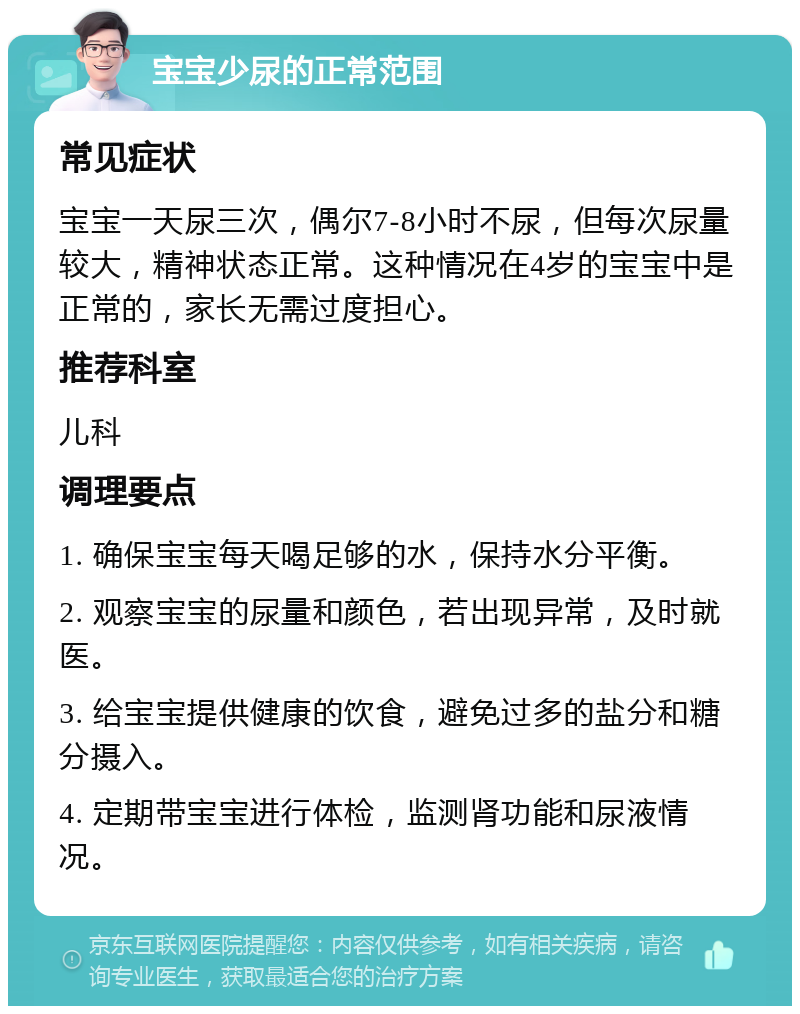 宝宝少尿的正常范围 常见症状 宝宝一天尿三次，偶尔7-8小时不尿，但每次尿量较大，精神状态正常。这种情况在4岁的宝宝中是正常的，家长无需过度担心。 推荐科室 儿科 调理要点 1. 确保宝宝每天喝足够的水，保持水分平衡。 2. 观察宝宝的尿量和颜色，若出现异常，及时就医。 3. 给宝宝提供健康的饮食，避免过多的盐分和糖分摄入。 4. 定期带宝宝进行体检，监测肾功能和尿液情况。