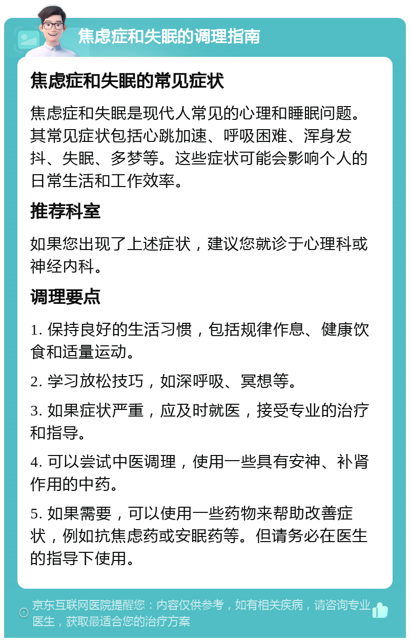 焦虑症和失眠的调理指南 焦虑症和失眠的常见症状 焦虑症和失眠是现代人常见的心理和睡眠问题。其常见症状包括心跳加速、呼吸困难、浑身发抖、失眠、多梦等。这些症状可能会影响个人的日常生活和工作效率。 推荐科室 如果您出现了上述症状，建议您就诊于心理科或神经内科。 调理要点 1. 保持良好的生活习惯，包括规律作息、健康饮食和适量运动。 2. 学习放松技巧，如深呼吸、冥想等。 3. 如果症状严重，应及时就医，接受专业的治疗和指导。 4. 可以尝试中医调理，使用一些具有安神、补肾作用的中药。 5. 如果需要，可以使用一些药物来帮助改善症状，例如抗焦虑药或安眠药等。但请务必在医生的指导下使用。