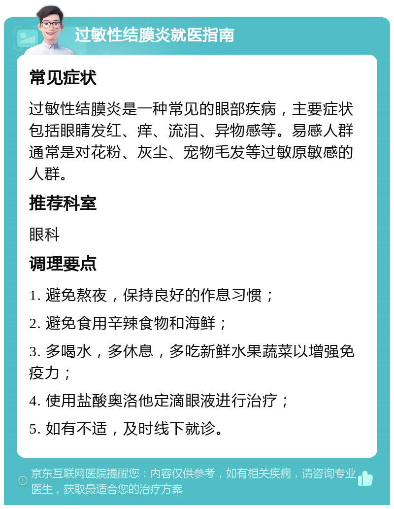 过敏性结膜炎就医指南 常见症状 过敏性结膜炎是一种常见的眼部疾病，主要症状包括眼睛发红、痒、流泪、异物感等。易感人群通常是对花粉、灰尘、宠物毛发等过敏原敏感的人群。 推荐科室 眼科 调理要点 1. 避免熬夜，保持良好的作息习惯； 2. 避免食用辛辣食物和海鲜； 3. 多喝水，多休息，多吃新鲜水果蔬菜以增强免疫力； 4. 使用盐酸奥洛他定滴眼液进行治疗； 5. 如有不适，及时线下就诊。