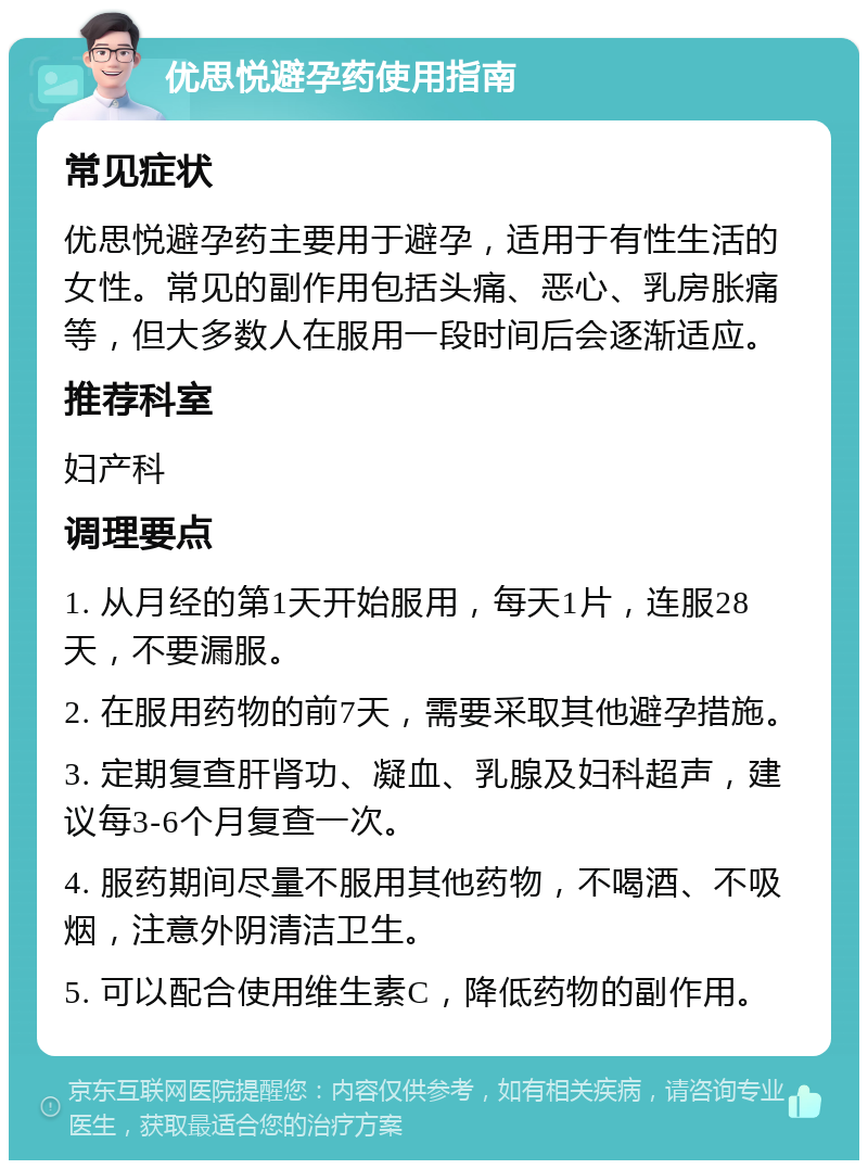 优思悦避孕药使用指南 常见症状 优思悦避孕药主要用于避孕，适用于有性生活的女性。常见的副作用包括头痛、恶心、乳房胀痛等，但大多数人在服用一段时间后会逐渐适应。 推荐科室 妇产科 调理要点 1. 从月经的第1天开始服用，每天1片，连服28天，不要漏服。 2. 在服用药物的前7天，需要采取其他避孕措施。 3. 定期复查肝肾功、凝血、乳腺及妇科超声，建议每3-6个月复查一次。 4. 服药期间尽量不服用其他药物，不喝酒、不吸烟，注意外阴清洁卫生。 5. 可以配合使用维生素C，降低药物的副作用。