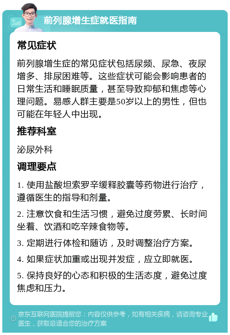 前列腺增生症就医指南 常见症状 前列腺增生症的常见症状包括尿频、尿急、夜尿增多、排尿困难等。这些症状可能会影响患者的日常生活和睡眠质量，甚至导致抑郁和焦虑等心理问题。易感人群主要是50岁以上的男性，但也可能在年轻人中出现。 推荐科室 泌尿外科 调理要点 1. 使用盐酸坦索罗辛缓释胶囊等药物进行治疗，遵循医生的指导和剂量。 2. 注意饮食和生活习惯，避免过度劳累、长时间坐着、饮酒和吃辛辣食物等。 3. 定期进行体检和随访，及时调整治疗方案。 4. 如果症状加重或出现并发症，应立即就医。 5. 保持良好的心态和积极的生活态度，避免过度焦虑和压力。