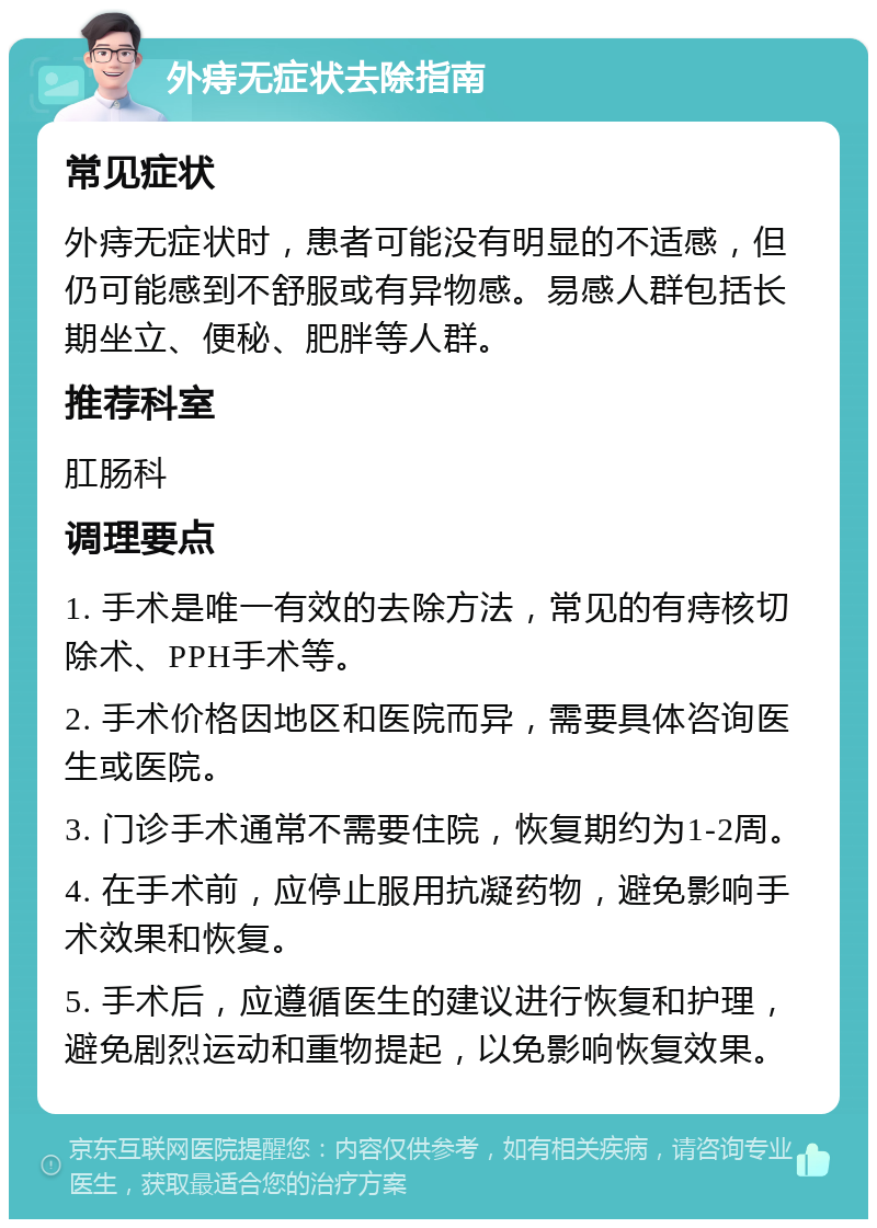 外痔无症状去除指南 常见症状 外痔无症状时，患者可能没有明显的不适感，但仍可能感到不舒服或有异物感。易感人群包括长期坐立、便秘、肥胖等人群。 推荐科室 肛肠科 调理要点 1. 手术是唯一有效的去除方法，常见的有痔核切除术、PPH手术等。 2. 手术价格因地区和医院而异，需要具体咨询医生或医院。 3. 门诊手术通常不需要住院，恢复期约为1-2周。 4. 在手术前，应停止服用抗凝药物，避免影响手术效果和恢复。 5. 手术后，应遵循医生的建议进行恢复和护理，避免剧烈运动和重物提起，以免影响恢复效果。