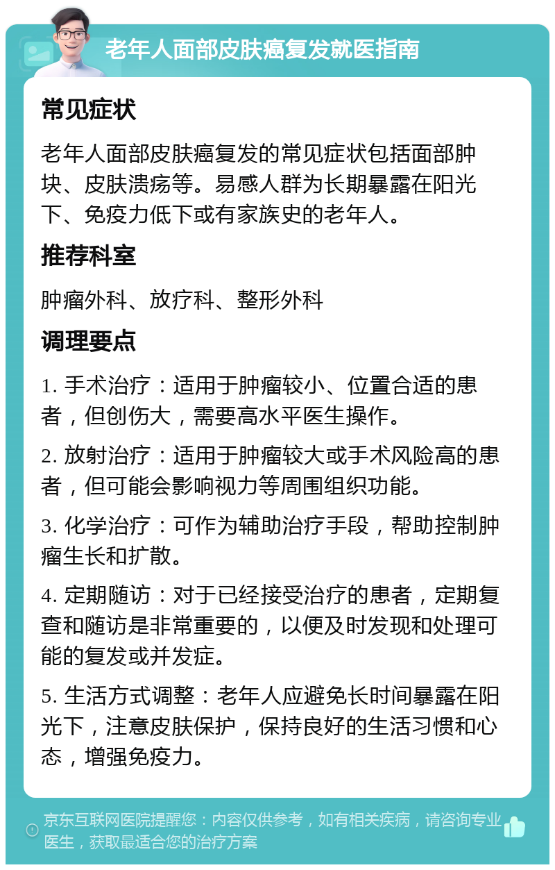 老年人面部皮肤癌复发就医指南 常见症状 老年人面部皮肤癌复发的常见症状包括面部肿块、皮肤溃疡等。易感人群为长期暴露在阳光下、免疫力低下或有家族史的老年人。 推荐科室 肿瘤外科、放疗科、整形外科 调理要点 1. 手术治疗：适用于肿瘤较小、位置合适的患者，但创伤大，需要高水平医生操作。 2. 放射治疗：适用于肿瘤较大或手术风险高的患者，但可能会影响视力等周围组织功能。 3. 化学治疗：可作为辅助治疗手段，帮助控制肿瘤生长和扩散。 4. 定期随访：对于已经接受治疗的患者，定期复查和随访是非常重要的，以便及时发现和处理可能的复发或并发症。 5. 生活方式调整：老年人应避免长时间暴露在阳光下，注意皮肤保护，保持良好的生活习惯和心态，增强免疫力。